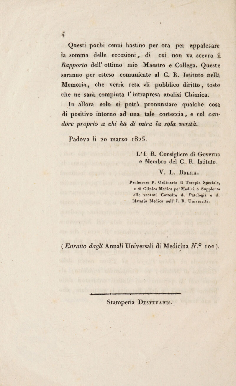 Questi pochi cenni bastino per ora per appalesare la somma delle eccezioni, di cui non va scevro il Rapporto dell’ ottimo mio Maestro e Collega. Queste saranno per esteso comunicate al C. R. Istituto nella Memoria, che verrà resa di pubblico diritto, tosto che ne sarà compiuta 1* intrapresa analisi Chimica. In allora solo si potrà pronunziare qualche cosa di positivo intorno ad una tale corteccia, e col can¬ dore proprio a chi ha di mira la sola verità, Padova li 20 marzo 1825. L* I. R. Consigliere di Governo e Membro del C. R. Istituto. V. L. Brera. Professore P. Ordinario di Terapia Speciale* e di Clinica Medica pe’ Medici, e Supplente alle vacanti Cattedre di Patologia e di Materia Medica nell’I. R. Università. ( Estratto dagli Annali Universali di Medicina N.Q 100}. Stamperia Destefanis.