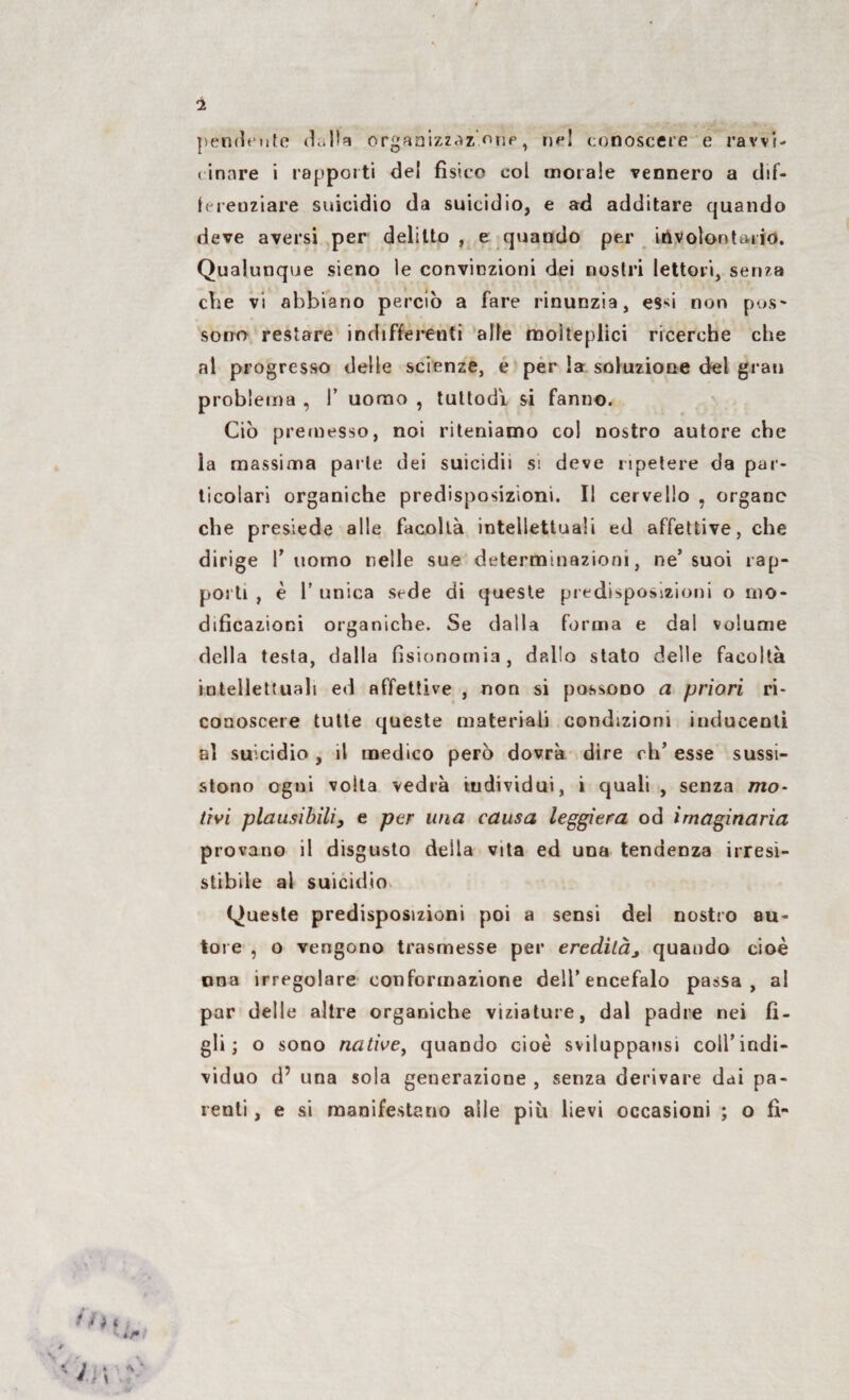 pendente dolla organizzaz <ìup, ne! conoscere e ravvi¬ cinare i rapporti de! fìsico col morale vennero a dif¬ ferenziare suicidio da suicidio, e ad additare quando deve aversi per delitto , e quando per involontario. Qualunque sieno le convinzioni dei nostri lettori, senza che vi abbiano perciò a fare rinunzia, e$d non pos¬ sono restare indifferenti alle molteplici ricerche che al progresso delle scienze, é per la soluzione del grati problema , !’ uomo , tuttodì si fanno. Ciò premesso, noi riteniamo col nostro autore che la massima parte dei suicidò s\ deve ripetere da par¬ ticolari organiche predisposizioni. Il cervello , organe che presiede alle facoltà intellettuali ed affettive, che dirige I’ uomo nelle sue determinazioni, ne’suoi rap¬ porti , è 1’ unica sede di queste predisposizioni o mo¬ dificazioni organiche. Se dalla forma e dal volume della testa, dalla fisionomia, de.llo stato delle facoltà intellettuali ed affettive , non si possono a priori ri¬ conoscere tutte queste materiali condizioni inducenti al suicidio , il medico però dovrà dire eh’ esse sussi¬ stono ogni volta vedrà individui, i quali , senza mo¬ tivi plausibili} e per una causa leggiera od imaginaria provano il disgusto della vita ed una tendenza irresi¬ stibile al suicidio Queste predisposizioni poi a sensi del nostro au¬ tore , o vengono trasmesse per ereditàj quando cioè una irregolare conformazione dell’encefalo passa, al par delle altre organiche viziature, dal padre nei fi¬ gli; o sono native, quando cioè sviluppatisi coll’indi¬ viduo d’ una sola generazione , senza derivare dai pa¬ renti , e si manifestano alle piò lievi occasioni ; o fi-