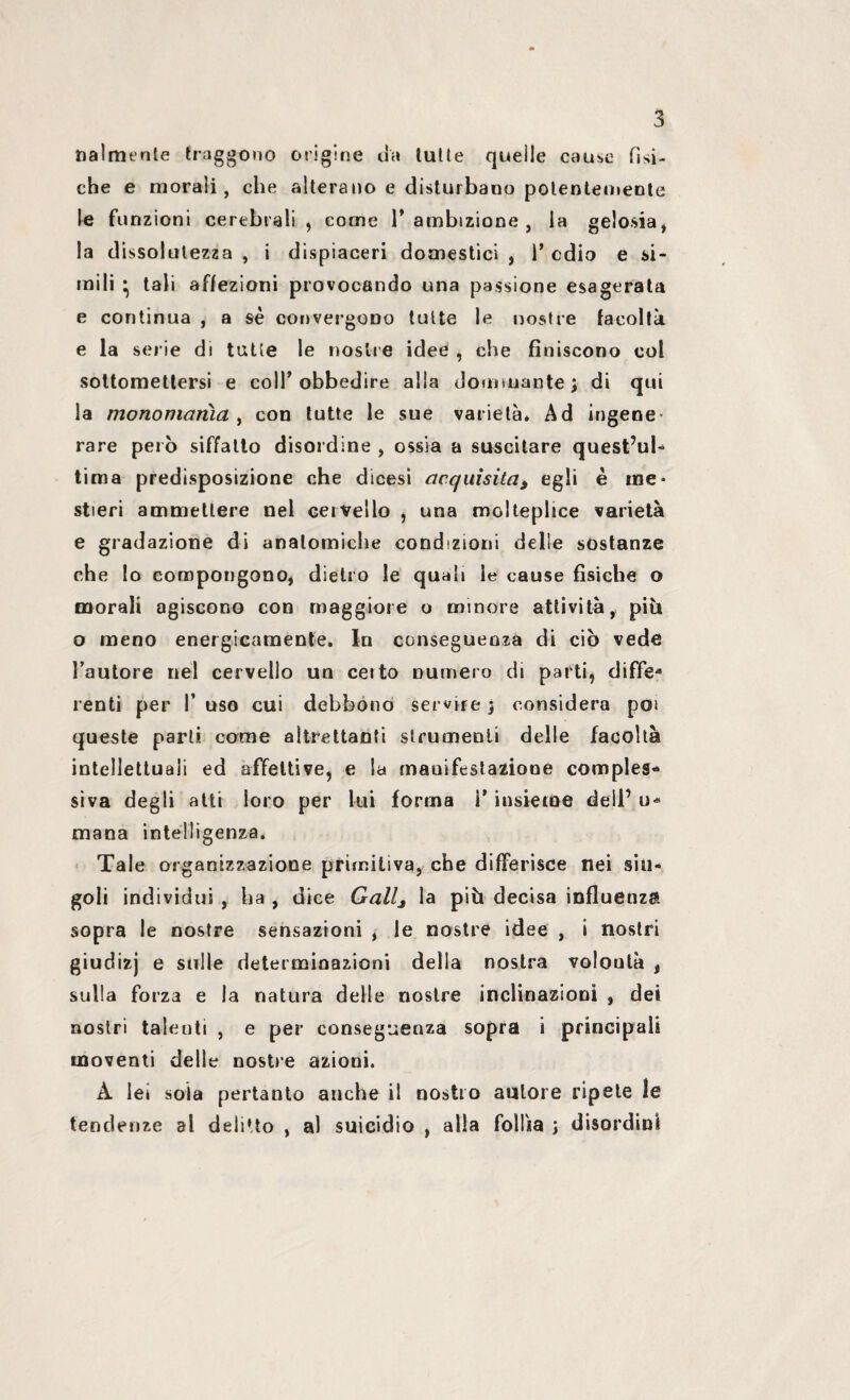 nalmente traggono origine ua lutte quelle cause fisi¬ che e morali, che alterano e disturbano potentemente le funzioni cerebrali , come 1* ambizione , la gelosia, la dissolutezza , Ì dispiaceri domestici , 1* cdio e si¬ mili • tali affezioni provocando una passione esagerata e continua , a sé convergono tutte le nostre facoltà e la serie di tutte le nostre idee , che finiscono col sottomettersi e colf obbedire alla dominante ; di qui la monomania , con tutte le sue varietà* Ad ingene rare però siffatto disordine , ossia a suscitare quest’ul- ti ma predisposizione che dicesi acquisita, egli è me¬ stieri ammettere nel cervello , una molteplice varietà e gradazione di anatomiche condizioni delle sostanze che Io compongono, dietro le quali le cause fisiche o morali agiscono con maggiore o minore attività, più o meno energicamente. In conseguenza di ciò vede fautore nel cervello un ceito numero di parti, diffe* lenti per 1’ uso cui debbono servire \ considera poi queste parli come altrettanti strumenti delle facoltà intellettuali ed affettive, e la manifestazione comples¬ siva degli atti loro per lui forma i* insieme dell’ u« mana intelligenza. Tale organizzazione primitiva, che differisce nei sin¬ goli individui , ha , dice Gallj la più decisa influenza sopra le nostre sensazioni , le nostre idee , i nostri giudizj e sulle determinazioni della nostra volontà , sulla forza e la natura delle nostre inclinazioni , dei nostri talenti , e per conseguenza sopra i principali moventi delle nostre azioui. A lei soia pertanto anche il nostro autore ripete le tendenze al delitto , al suicidio , alla follia ; disordini