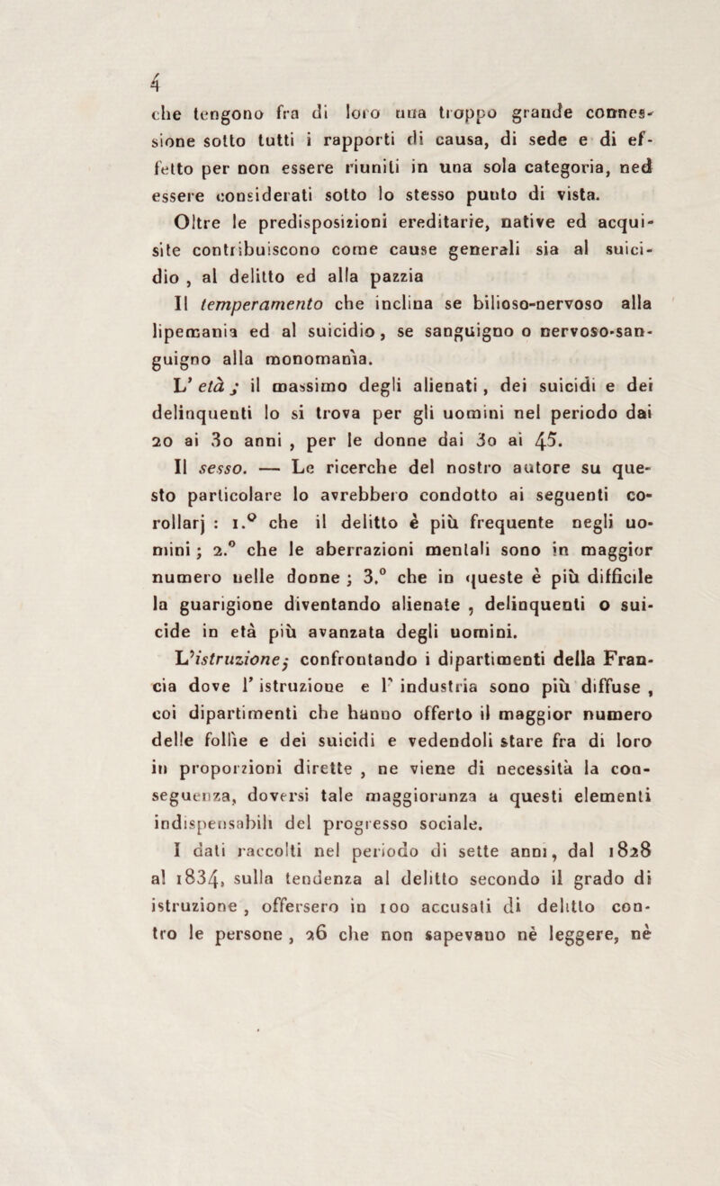che tengono fra di loro una troppo grande connes- sione sotto tutti i rapporti di causa, di sede e di ef¬ fetto per non essere riuniti in una sola categoria, ned essere considerati sotto lo stesso puuto di vista. Oltre le predisposizioni ereditarie, native ed acqui¬ site contribuiscono come cause generali sia al suici¬ dio , al delitto ed alla pazzia Il temperamento che inclina se bilioso-nervoso alla lipemania ed al suicidio, se sanguigno o nervoso-san¬ guigno alla monomania. L’ età j il massimo degli alienati, dei suicidi e dei delinquenti lo si trova per gli uomini nel periodo dai 20 ai 3o anni , per le donne dai do ai 4^. Il sesso. — Le ricerche del nostro autore su que¬ sto particolare lo avrebbero condotto ai seguenti co¬ rollari : i.° che il delitto è più frequente negli uo¬ mini ; 2.0 che le aberrazioni mentali sono in maggior numero uelle donne ; 3.° che in queste è più diffìcile la guarigione diventando alienate , delinquenti o sui¬ cide in età più avanzata degli uomini. L ^ istruzione $ confrontando i dipartimenti della Fran¬ cia dove T istruzione e F industria sono più diffuse t coi dipartimenti che hanno offerto il maggior numero delle follìe e dei suicidi e vedendoli stare fra di loro iti proporzioni dirette , ne viene di necessità la con¬ seguenza, doversi tale maggioranza a questi elementi indispensabili del progresso sociale. I dati raccolti nel periodo di sette anni, dal 1828 a! 1834, sulla tendenza al delitto secondo il grado di istruzione, offersero in 100 accusali di delitto con¬ tro le persone , 26 che non sapevauo nè leggere, nè