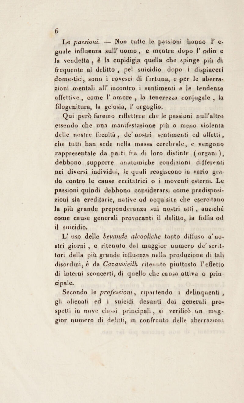 Le passioni. — Non tutte le passioni hanno 1’ e. guale influenza sull’ uomo , e mentre dopo 1’ odio e la vendetta , ê la cupidigia quella che spinge più di frequente al delitto , pel suicidio dopo i dispiaceri domestici, sono i rovesci di fortuna, e per le aberra¬ zioni mentali all’ incontro i sentimenti e le tendenze affettive , come 1’ amore , la tenerezza conjugale , la fllogenitura, la gelosia, 1’ orgoglio. Qui però faremo riflettere che le passioni null’altro essendo che una manifestazione più o meno violenta delle nostre facoltà , de’ nostri sentimenti ed affetti , che tutti han sede nella massa cerebrale, e vengono rappresentate da pasti fra di loro distinte (organi), debbono supporre anatomiche condizioni differenti nei diversi individui, le quali reagiscono in vario gra¬ do contro le cause eccitatrici o i moventi esterni. Le passioni quindi debbono considerarsi come predisposi¬ zioni sia ereditarie, native od acquisite che esercitano la più grande preponderanza sui nostri atti , anziché come cause generali provocanti il delitto, la follia od il suicidio. L’ uso delle bevande alcooliche tanto diffuso a’ no¬ stri giorni , e ritenuto dal maggior numero de’ scrit¬ tori della più grande influenza nella produzione di tali disordini, è da Cazauvieilh ritenuto piuttosto l’effetto di interni sconcerti, di quello che causa attiva o prin¬ cipale. Secondo le professioni, ripartendo i delinquenti, gli alienati ed i suicidi desunti dai generali pro¬ spetti in nove classi principali , si verificò un mag¬ gior numero di delitti, in confronto delle aberrazioni
