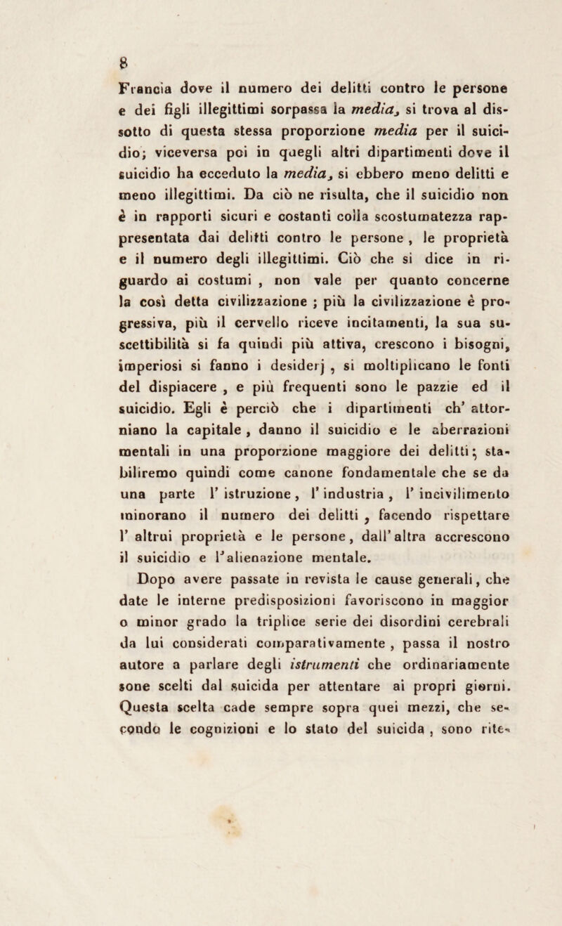 B Francia dove il numero dei delitti contro le persone e dei figli illegittimi sorpassa la media, si trova al dis¬ sotto di questa stessa proporzione media per il suici¬ dio; viceversa poi in quegli altri dipartimenti dove il suicidio ha ecceduto la media, si ebbero meno delitti e meno illegittimi. Da ciò ne risulta, che il suicidio non è in rapporti sicuri e costanti colia scosturnatezza rap¬ presentata dai delitti contro le persone , le proprietà e il numero degli illegittimi. Ciò che si dice in ri¬ guardo ai costumi , non vale per quanto concerne la cosi detta civilizzazione ; più la civilizzazione è pro¬ gressiva, più il cervello riceve incitamenti, la sua su¬ scettibilità si fa quindi più attiva, crescono i bisogni, imperiosi si fanno i desiderj , si moltiplicano le fonti del dispiacere , e più frequenti sono le pazzie ed il suicidio. Egli è perciò che i dipartimenti eh’ attor¬ niano la capitale , danno il suicidio e le aberrazioni mentali in una proporzione maggiore dei delitti} sta¬ biliremo quindi come canone fondamentale che se da una parte V istruzione , l’industria , V incivilimento minorano il numero dei delitti } facendo rispettare 1’ altrui proprietà e le persone, dall’altra accrescono il suicidio e Talienazione mentale. Dopo avere passate in revista le cause generali, che date le interne predisposizioni favoriscono in maggior o minor grado la triplice serie dei disordini cerebrali da lui considerati comparativamente , passa il nostro autore a parlare degli istrumenti che ordinariamente sone scelti dal .suicida per attentare ai propri giorni. Questa scelta cade sempre sopra quei mezzi, che se¬ condo le cognizioni e lo stato del suicida , sono rite-