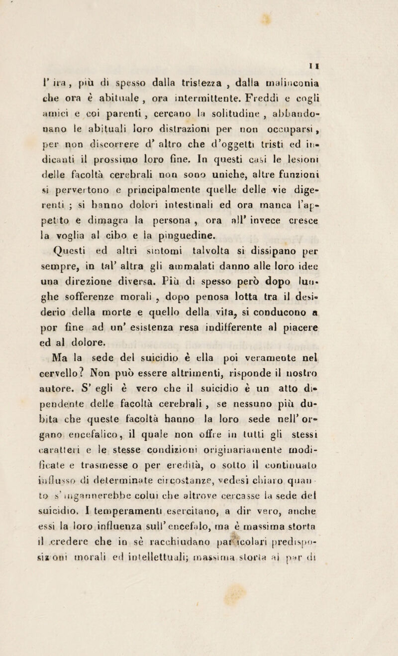 l’ira, più di spesso dalla tristezza , dalla malinconia che ora è abituale , ora intermittente. Freddi e cogli amici e coi parenti , cercano la solitudine , abbando¬ nano le abituali loro distrazioni per non occuparsi , per non discorrere d’ altro che d’oggetti tristi ed in¬ dicanti il prossimo loro fine. In questi casi le lesioni delle facoltà cerebrali non sono uniche, altre funzioni si pervertono e principalmente quelle delle vie dige¬ renti ; si hanno dolori intestinali ed ora manca l’ap¬ petto e dimagra la persona , ora all* invece cresce la voglia al cibo e la pinguedine. Questi ed altri sintomi talvolta si dissipano per sempre, in tal’ altra gli ammalati danno alle loro idee una direzione diversa. Più di spesso però dopo lun¬ ghe sofferenze morali , dopo penosa lotta tra il desi¬ derio della morte e quello della vifa? si conducono a por fine ad un’ esistenza resa indilferente al piacere ed al dolore. Ma la sede del suicidio è ella poi veramente nel cervello? Non può essere altrimenti, risponde il nostro autore. S’ egli è vero che il suicidio è un atto di¬ pendente delle facoltà cerebrali , se nessuno più du¬ bita che queste facoltà hanno la loro sede nell’ or¬ gano encefalico, il quale non offre in tutti gli stessi caratteri e le stesse condizioni originariamente modi¬ ficate e trasmesse o per eredità, o sotto il continuato influsso di determinate circostanze, vedesi chiaro quan to s’ingannerebbe colui che altrove cercasse la sede del suicidio. I temperamenti esercitano, a dir vero, anche essi la loro influenza sull’encefalo, ma è massima storta il credere che io se racchiudano par molari predispo¬ si! oni morali ed intellettuali; massima storta ai par di