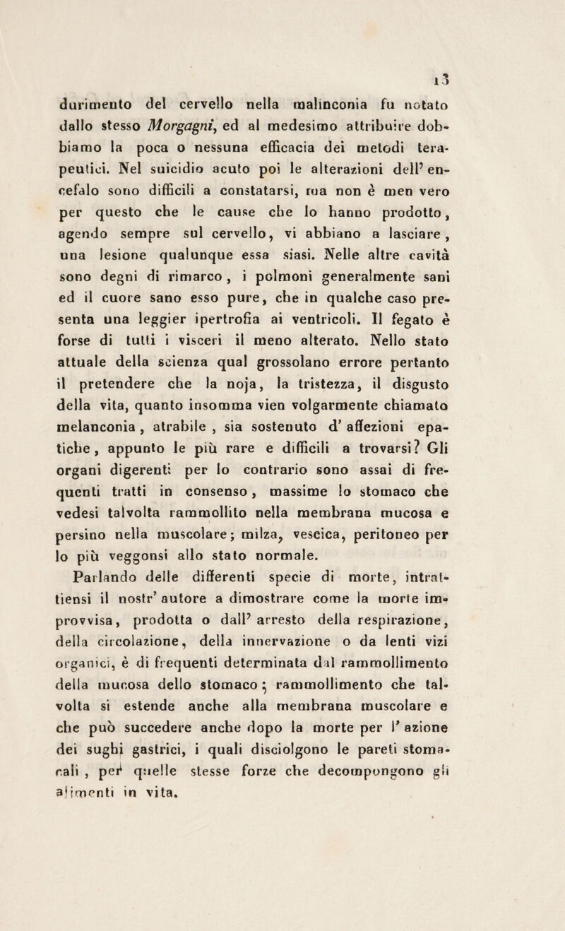 durimento del cervello nella malinconia fu notato dallo stesso Morgagni, ed al medesimo attribuire dob¬ biamo la poca o nessuna efficacia dei metodi tera¬ peutici. Nel suicidio acuto poi le alterazioni dell’ en¬ cefalo sono difficili a constatarsi, ma non è men vero per questo che le cause che lo hanno prodotto, agendo sempre sul cervello, vi abbiano a lasciare, una lesione qualunque essa siasi. Nelle altre cavità sono degni di rimarco , i polmoni generalmente sani ed il cuore sano esso pure, che in qualche caso pre¬ senta una leggier ipertrofia ai ventricoli. Il fegato è forse di tutti i visceri il meno alterato. Nello stato attuale della scienza qual grossolano errore pertanto il pretendere che la noja, la tristezza, il disgusto della vita, quanto insomma vien volgarmente chiamato melanconia , atrabile , sia sostenuto d’ affezioni epa¬ tiche , appunto le più rare e difficili a trovarsi? Gli organi digerenti per lo contrario sono assai di fre¬ quenti tratti in consenso, massime lo stomaco che vedesi talvolta rammollito nella membrana mucosa e persino nella muscolare; milza, vescica, peritoneo per lo più veggonsi allo stato normale. Parlando delle differenti specie di morte, intra?» tiensi il nostr’ autore a dimostrare come la morte im¬ provvisa, prodotta o dall’arresto della respirazione, della circolazione, della innervazione o da lenti vizi organici, è di frequenti determinata dal rammollimento della mucosa dello stomaco } rammollimento che tal¬ volta si estende anche alla membrana muscolare e che può succedere anche dopo la morte per 1* azione dei sughi gastrici, i quali disciolgono le pareti stoma¬ cali , pei1 quelle stesse forze che decompongono gli alimenti in vita.