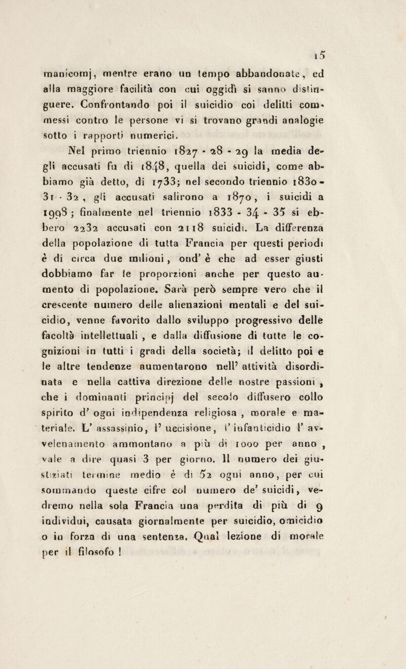 manicomj, mentre erano un tempo abbandonale, ed alla maggiore facilità con cui oggidì si sanno distin¬ guere. Confrontando poi il suicidio coi delitti com» messi contro le persone vi si trovano grandi analogie sotto i rapporti numerici. Nel primo triennio 1827 - 28 - 29 la media de¬ gli accusati fu di 1848, quella dei suicidi, come ab¬ biamo già detto, di 1733; nel secondo triennio i83o- 3r • 32, gli accusati salirono a 1870, i suicidi a 1998 ; finalmente nel triennio 1833 - 34 - 35 si eb¬ bero 2232 accusati con 2118 suicidi. La differenza della popolazione di tutta Francia per questi periodi è di circa due milioni , oud’ è che ad esser giusti dobbiamo far le proporzioni anche per questo au¬ mento di popolazione. Sarà però sempre vero che il crescente numero delle alienazioni mentali e del sui¬ cidio, venne favorito dallo sviluppo progressivo delle facoltà intellettuali , e dalla diffusione di tutte le co¬ gnizioni in tutti i gradi della società; il delitto poi e le altre tendenze aumentarono nell’ attività disordi¬ nata e nella cattiva direzione delle nostre passioni , che i dominanti principj del secolo diffusero collo spirito d’ ogni indipendenza religiosa , morale e ma¬ teriale. L’assassinio, l’uccisione, i’ infanticidio 1’ av¬ velenamento ammontano a più di 1000 per anno , vale a dire quasi 3 per giorno. 11 numero dei giu¬ stiziati termine medio è di 52 ogni anno, per cui sommando queste cifre col numero de’suicidi, ve¬ dremo nella sola Francia una perdita di più di 9 individui, causata giornalmente per suicidio, omicidio o iu forza di una sentenza. Qual lezione di morale per il filosofo !
