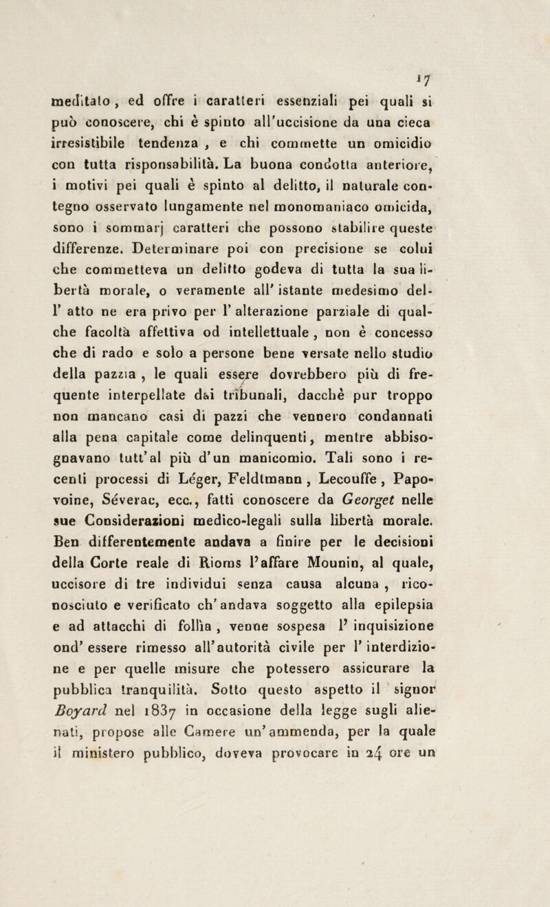 meditalo, ed offre i caratteri essenziali pei quali si può conoscere, chi è spinto alPuccisione da una cieca irresistibile tendenza , e chi commette un omicidio con tutta risponsabilità. La buona condotta anteriore, i motivi pei quali è spinto al delitto, il naturale con¬ tegno osservato lungamente nel monomaniaco omicida, sono i sommarj caratteri che possono stabilire queste differenze. Determinare poi con precisione se colui che commetteva un delitto godeva di tutta la sua li¬ bertà morale, o veramente alP istante medesimo del- P atto ne era privo per P alterazione parziale di qual¬ che facoltà affettiva od intellettuale , non è concesso che di rado e solo a persone bene versate nello studio della pazzia , le quali essere dovrebbero più di fre¬ quente interpellate dai tribunali, dacché pur troppo non mancano casi di pazzi che vennero condannali alla pena capitale come delinquenti, mentre abbiso¬ gnavano tutt’ al più d’un manicomio. Tali sono i re¬ centi processi di Léger, Feldlmann , Lecouffe, Papo- Toine, Séverac, ecc., fatti conoscere da Georget nelle sue Considerazioni medico-legali sulla libertà morale. Ben differentemente andava a finire per le decisioni della Corte reale di Rioms l’affare Mounin, al quale, uccisore di tre individui senza causa alcuna , rico¬ nosciuto e verificato ch’andava soggetto alla epilepsia e ad attacchi di follìa , venne sospesa V inquisizione ond’essere rimesso all’autorità civile per l’interdizio¬ ne e per quelle misure che potessero assicurare la pubblica tranquilità. Sotto questo aspetto il siguor Boyard nel iS3y in occasione della legge sugli alie¬ nati, propose alle Camere un’ammenda, per la quale il ministero pubblico, doveva provocare in 24 ore un