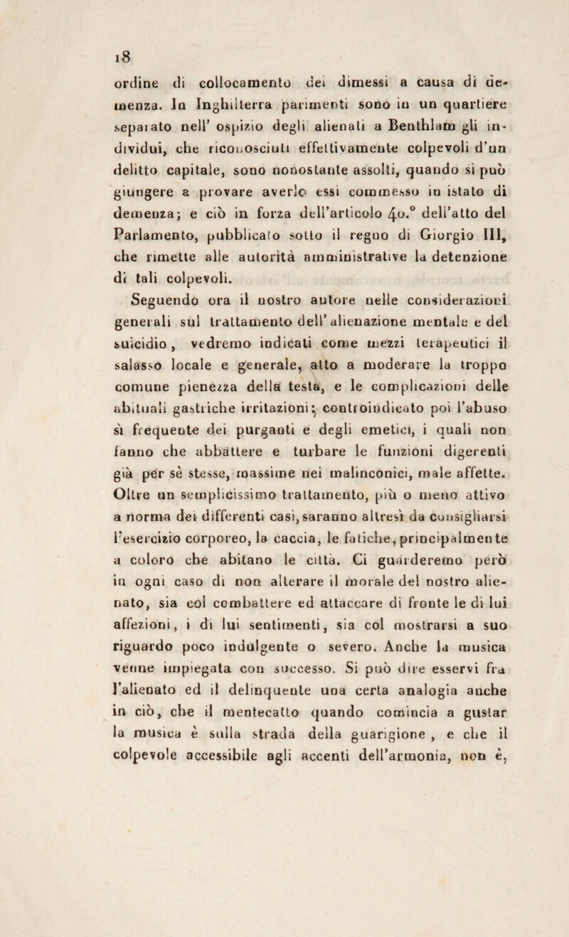ordine di collocamento dei dimessi a causa di de¬ menza. In Inghilterra parimenti sono in un quartiere sepaiato nell* ospizio degli alienati a Benthlam gli in¬ dividui, che riconosciuti effettivamente colpevoli d’un delitto capitale, sono nonostante assolti, quando si può giungere a provare averlo essi commesso in istato di demenza; e ciò in forza dell’articolo 4°*° dell’atto del Parlamento, pubblicato sotto il reguo di Giorgio 111, che rimette alle autorità amministrative la detenzione di tali colpevoli. Seguendo ora il nostro autore nelle considerazioni generali sul trattamento dell’alienazione mentale e del suicidio , vedremo indicati come mezzi terapeutici il salasso locale e generale, alto a moderare la troppo comune pienezza della testa, e le complicazioni delle abituali gastriche irritazioni^ controindicato poi l’abuso si frequente dei purganti e degli emetici, i quali non fanno che abbattere e turbare le funzioni digerenti già per sè stesse, massime nei malinconici, male affette. Oltre un semplicissimo trattamento, più o meno attivo a norma dei differenti casi, saranno altresì da consigliarsi l’esercizio corporeo, la caccia, le fatiche, principalmente a coloro che abitano le città. Ci guarderemo però in ogni caso di non alterare il morale del nostro alie¬ nato, sia col combattere ed attaccare di fronte le di lui affezioni, i di lui sentimenti, sia col mostrarsi a suo riguardo poco indulgente o severo. Anche la musica venne impiegata con successo. Si può dire esservi fra l’alieoato ed il delinquente una certa analogia anche in ciò, che il mentecatto quando comincia a gustar la musica è sulla strada della guarigione , e che il colpevole accessibile agli accenti dell’armonia, non è,