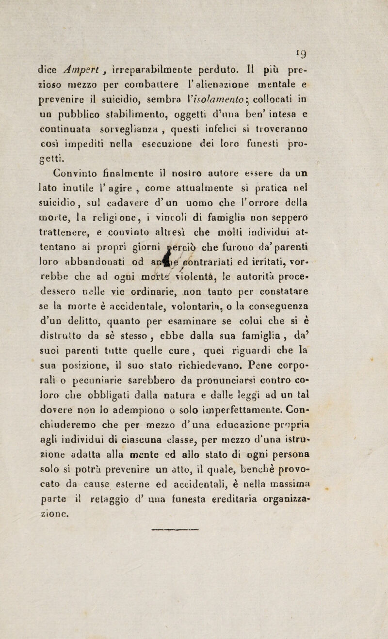 «9 dice Ampert j irreparabilmente perduto. Il più pre¬ zioso mezzo per combattere P alienazione mentale e prevenire il suicidio, sembra Pisolamento} collocati in un pubblico stabilimento, oggetti d’ima ben’ intesa e continuata sorveglianza , questi infelici si troveranno cosi impediti nella esecuzione dei loro funesti pro¬ getti. Convinto finalmente il nostro autore essere da un iato inutile P agire , come attualmente si pratica nel suicidio, su! cadavere d’un uomo che l’orrore della morte, la religione, i vincoli di famiglia non seppero trattenere, e couvinto altresì che molli individui at¬ tentano ai propri giorni oerciò che furono da’parenti loro abbandonati od arÆe contrariati ed irritati, vor- ' A „ rebbe che ad ogni morte;' violenta, le autorità proce¬ dessero nelle vie ordinarie, non tanto per constatare se la morte è accidentale, volontaria, o la conseguenza d’un delitto, quanto per esaminare se colui che si è distrutto da sè stesso, ebbe dalla sua famiglia, da? suoi parenti tutte quelle cure, quei riguardi che la sua posizione, il suo stato richiedevano. Pene corpo¬ rali o pecuniarie sarebbero da pronunciarsi contro co¬ loro che obbligati dalla natura e dalle leggi ad un tal dovere non lo adempiono o solo imperfettamente. Con¬ chiuderemo che per mezzo d’una educazione propria agli individui di ciascuna classe, per mezzo d'una istru¬ zione adatta alla mente ed allo stato di ogni persona solo si potrà prevenire un atto, il quale, benché provo¬ cato da cause esterne ed accidentali, è nella massima parte il retaggio d’ una funesta ereditaria organizza¬ zione.