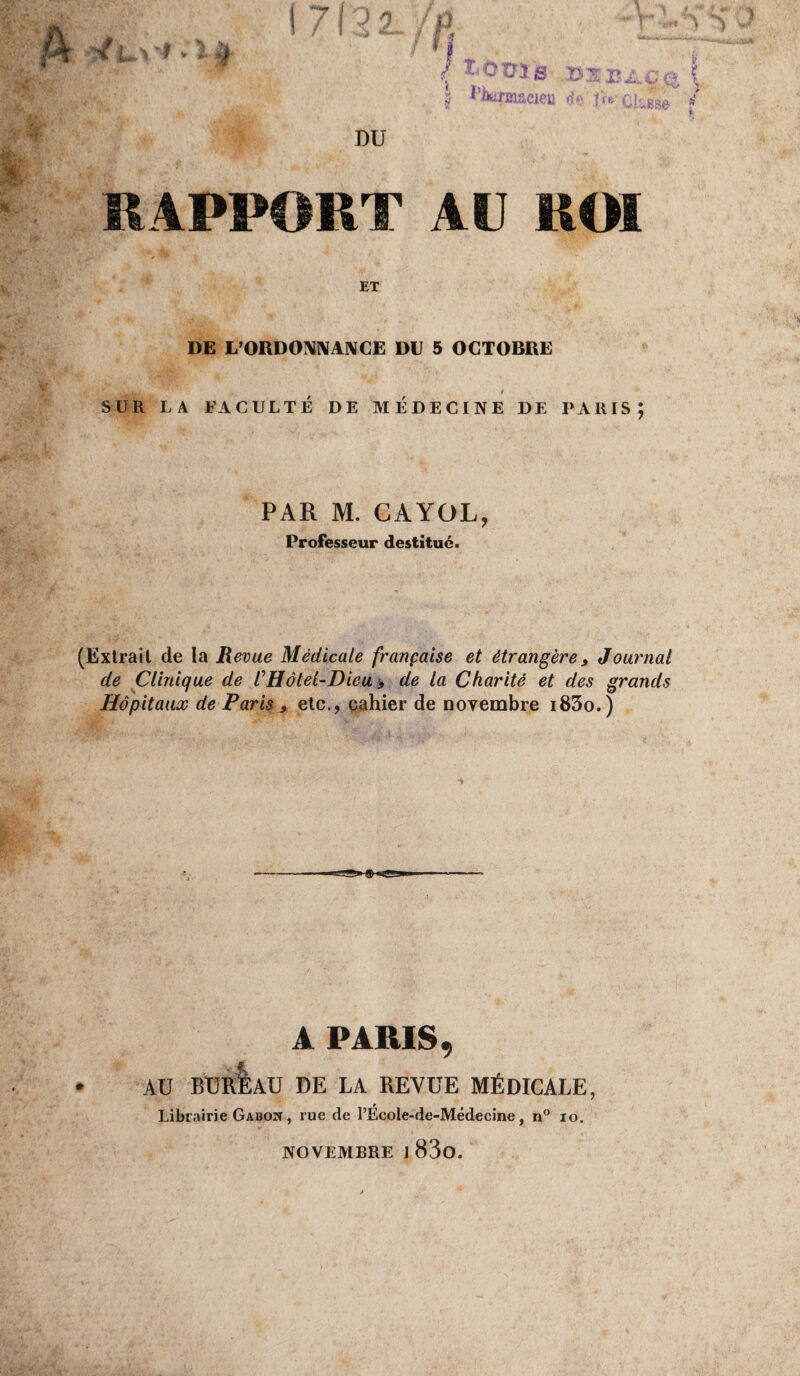 RAPPORT Ali ROI ET DE L'ORDONNANCE DU 5 OCTOBRE SUR LA FACULTÉ DE MÉDECINE DE PARIS; PAR M. CAYOL, Professeur destitué. (Extrait de la Revue Médicale française et étrangère, Journal de Clinique de /’Hôtel-Dieu > de la Charité et des grands Hôpitaux de Paris 9 etc., cahier de novembre i83o.) A PARIS, AU BUREAU DE LA REVUE MÉDICALE, Librairie Gabon , rue de l’École-de-Médecine, n° io. NOVEMBRE J 83o.