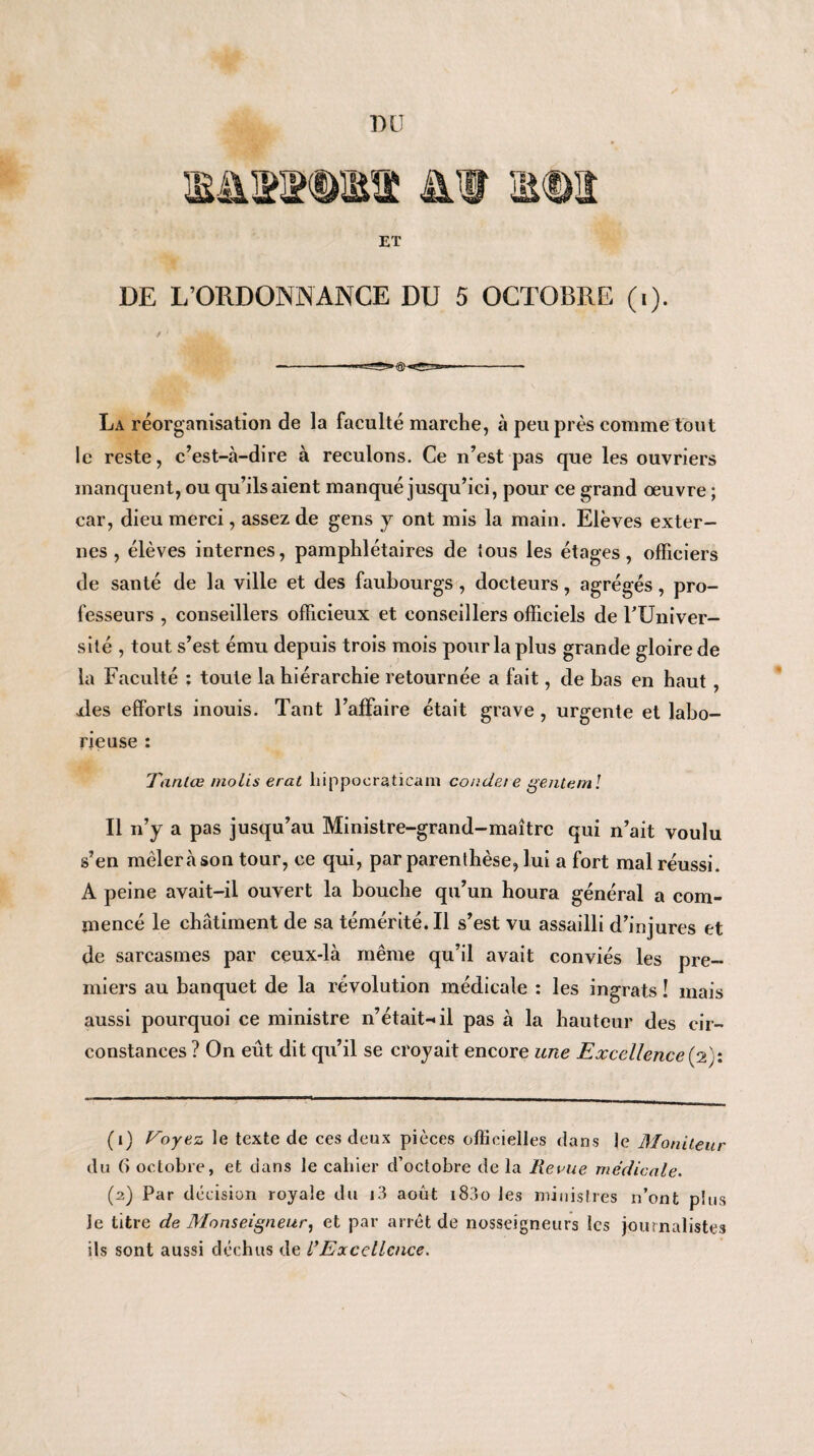 ET DE L’ORDONNANCE DU 5 OCTOBRE (i). La réorganisation de la faculté marche, à peu près comme tout le reste, c’est-à-dire à reculons. Ce n’est pas que les ouvriers manquent, ou qu’ils aient manqué jusqu’ici, pour ce grand œuvre ; car, dieu merci, assez de gens y ont mis la main. Elèves exter¬ nes , élèves internes, pamphlétaires de tous les étages, officiers de santé de la ville et des faubourgs , docteurs, agrégés , pro¬ fesseurs , conseillers officieux et conseillers officiels de FUniver- silé , tout s’est ému depuis trois mois pour la plus grande gloire de la Faculté : toute la hiérarchie retournée a fait, de bas en haut , îles efforts inouis. Tant l’affaire était grave , urgente et labo¬ rieuse : Tanlœ niolis erat liippoeraticani condet e genteml R n’y a pas jusqu’au Ministre-grand-maître qui n’ait voulu s’en mêlera son tour, ce qui, par parenthèse, lui a fort mal réussi. A peine avait-il ouvert la bouche qu’un houra général a com¬ mencé le châtiment de sa témérité. Il s’est vu assailli d’injures et de sarcasmes par ceux-là même qu’il avait conviés les pre¬ miers au banquet de la révolution médicale : les ingrats ! mais aussi pourquoi ce ministre n’était-il pas à la hauteur des cir¬ constances ? On eût dit qu’il se croyait encore une Excellence (2}: (1) Voyez le texte de ces deux pièces officielles dans le Moniteur du (î octobre, et dans le cahier d’octobre de la Revue médicale. (2) Par décision royale du i3 août i83o les ministres n’ont plus Je titre de Monseigneur, et par arrêt de nosseigneurs les journalistes ils sont aussi déchus de /’Excellence.