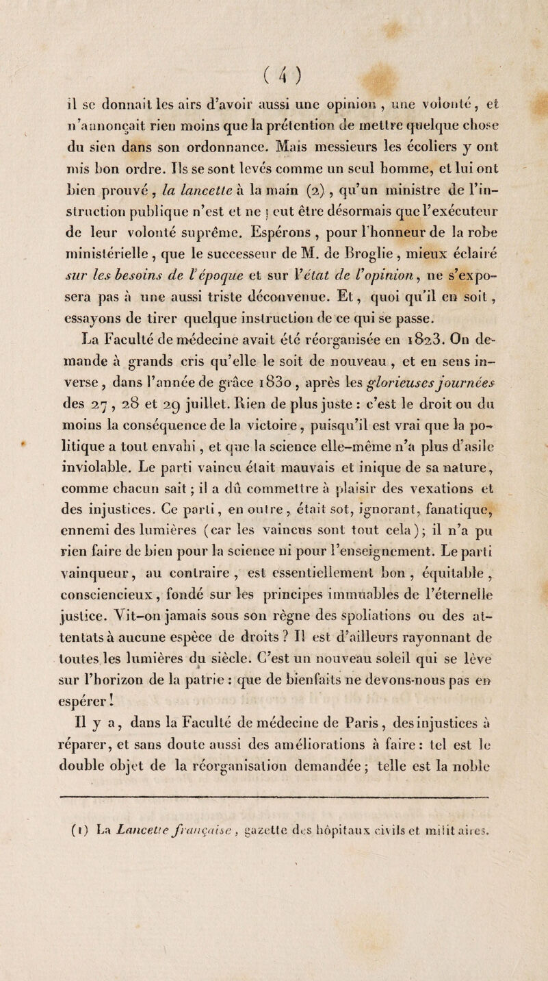 il sc donnait les airs d’avoir aussi une opinion , une volonté, et n’annonçait rien moins que la prétention de mettre quelque chose du sien dans son ordonnance. Mais messieurs les écoliers y ont mis bon ordre. Ils se sont levés comme un seul homme, et lui ont bien prouvé, la lancette à la main (2) , qu’un ministre de l’in¬ struction publique n’est et ne i eut être désormais que l’exécuteur de leur volonté suprême. Espérons, pour l'honneur de la robe ministérielle , que le successeur de M. de Broglie , mieux éclairé sur les besoins de V époque et sur Y état de Vopinion, ne s’expo¬ sera pas à une aussi triste déconvenue. Et, quoi qu’il en soit, essayons de tirer quelque instruction de ce qui se passe. La Faculté de médecine avait été réorganisée en 1828. On de¬ mande à grands cris qu’elle le soit de nouveau , et en sens in¬ verse , dans l’année de grâce i83o , après les glorieuses journées des 27 , 28 et 29 juillet. Piien de plus juste : c’est le droit ou du moins la conséquence de la victoire, puisqu’il est vrai que la po¬ litique a tout envahi, et que la science elle-même n’a plus d’asile inviolable. Le parti vaincu était mauvais et inique de sa nature, comme chacun sait ; il a dû commettre à plaisir des vexations et des injustices. Ce parti, en outre , était sot, ignorant, fanatique, ennemi des lumières (car les vaincus sont tout cela); il n’a pu rien faire de bien pour la science ni pour l’enseignement. Le parti vainqueur, au contraire , est essentiellement bon , équitable , consciencieux, fondé sur les principes immuables de l’éternelle justice. Vit-on jamais sous son règne des spoliations ou des at¬ tentats à aucune espèce de droits ? Il est d’ailleurs rayonnant de toutes les lumières du siècle. C’est un nouveau soleil qui se lève sur l’horizon de la patrie : que de bienfaits ne devons-nous pas en espérer î Il y a, dans la Faculté de médecine de Paris, des injustices à réparer, et sans doute aussi des améliorations à faire: tel est le double objet de la réorganisation demandée ; telle est la noble (t) La Lancette française , gazette des hôpitaux civils et miiit aires.