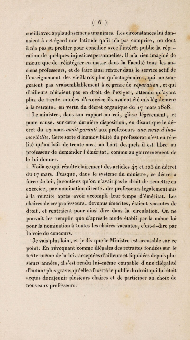 cueilli avec applaudissemens unanimes. Les circonstances lui don¬ naient à cet égard une latitude qu’il n’a pas comprise, ou dont il n’a pas su profiter pour concilier avec l’intérêt public la répa¬ ration de quelques injustices personnelles. Il n’a rien imaginé de mieux que de réintégrer en masse dans la Faculté tous les an¬ ciens professeurs, et de faire ainsi rentrer dans le service actif de l’enseignement des vieillards plus qu’octogénaires, qui ne son¬ geaient pas vraisemblablement à ce genre de réparation, et qui d’ailleurs n’étaient pas en droit de l’exiger, attendu qu’ayant plus de trente années d’exercice ils avaient été mis légalement à la retraite, en vertu du décret organique du 17 mars 1808. Le ministre, dans son rapport au roi, glisse légèrement, et pour cause, sur cette dernière disposition , en disant que le dé¬ cret du 17 mars avait garanti aux professeurs une sorte d’ina¬ movibilité. Cette sorte d’inamovibilité du professorat n’est en réa¬ lité qu’un bail de trente ans, au bout desquels il est libre au professeur de demander l’éméritat, comme au gouvernement de le lui donner. Voilà ce qui résulte clairement des articles 47 et 128 du décret du 17 mars. Puisque, dans le système du ministre, ce décret a force de loi, je soutiens qu’on n’avait pas le droit de remettre en exercice , par nomination directe, des professeurs légalement mis à la retraite après avoir accompli leur temps d’éméritat. Les chaires de ces professeurs, devenus émérites, étaient vacantes de droit, et rentraient pour ainsi dire dans la circulation. On ne pouvait les remplir que d’après le mode établi par la meme loi pour la nomination à toutes les chaires vacantes , c’est-à-dire par la voie du concours. Je vais plus loin , et je dis que le Ministre est aecusable sur ce point. En révoquant comme illégales des retraites fondées sur le texte même de la loi, acceptées d’ailleurs et liquidées depuis plu¬ sieurs années, il s’est rendu lui-même coupable d’une illégalité d’autant plus grave, qu’elle a frustré le public du droit qui lui était acquis de rajeunir plusieurs chaires et de participer au choix de nouveaux professeurs.