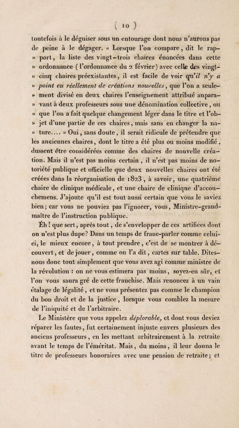 toutefois à le déguiser sous un entourage dont nous n’aurons pas de peine à le dégager. « Lorsque l’on compare, dit le rap- » port, la liste des vingt-trois chaires énoncées dans cette » ordonnance ( l’ordonnance du 2 février) avec celle des vingt- » cinq chaires préexistantes, il est facile de voir tru’zY nj a >» point eu réellement de créations nouvelles, que l’on a seule- »> ment divisé en deux chaires l’enseignement attribué aupara- » vant à deux professeurs sous une dénomination collective , ou » que l’on a fait quelque changement léger dans le titre et l’ob- » jet d’une partie de ces chaires, mais sans en changer la na- » ture.... » Oui, sans doute, il serait ridicule de prétendre que les anciennes chaires, dont le titre a été plus ou moins modifié , dussent être considérées comme des chaires de nouvelle créa¬ tion. Mais il n’est pas moins certain , il n’est pas moins de no¬ toriété publique et officielle que deux nouvelles chaires ont été créées dans la réorganisation de 1823 , à savoir, une quatrième chaire de clinique médicale, et une chaire de clinique d’accou— chemens. J’ajoute qu’il est tout aussi certain que vous le saviez bien; car vous ne pouviez pas l’ignorer, vous, Ministre-grand- maître de l’instruction publique. Éh! que sert, après tout, de s’envelopper de ces artifices dont on n’est plus dupe? Dans un temps de franc-parler comme celui- ci, le mieux encore, à tout prendre , c’est de se montrer à dé¬ couvert, et de jouer, comme on l’a dit, cartes sur table. Dites- nous donc tout simplement que vous avez agi comme ministre de la révolution : on ne vous estimera pas moins, sojez-en sûr, et l’on vous saura gré de cette franchise. Mais renoncez à un vain étalage de légalité , et ne vous présentez pas comme le champion du bon droit et de la justice , lorsque vous comblez la mesure de l’iniquité et de l’arbitraire. Le Ministère que vous appelez déplorable, et dont vous deviez réparer les fautes, fut certainement injuste envers plusieurs des anciens professeurs, en les mettant arbitrairement à la retraite avant le temps de l’éméritat. Mais, du moins, il leur donna le titre de professeurs honoraires avec une pension de retraite; et