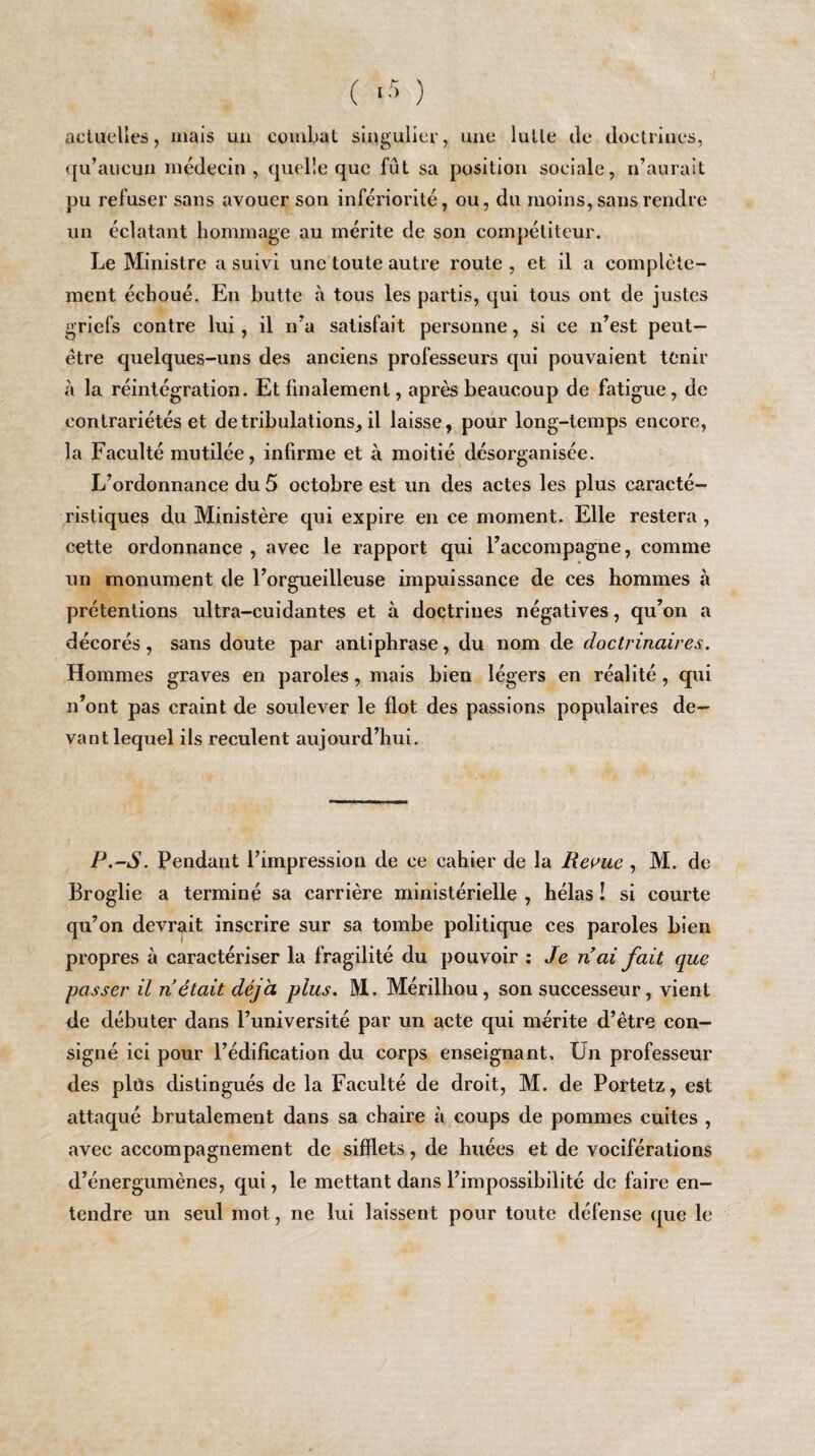 ( *5 ) actuelles, mais un combat singulier, une lutte île doctrines, qu’aucun médecin, quelle que fût sa position sociale, n’aurait pu refuser sans avouer son infériorité, ou, du moins, sans rendre un éclatant hommage au mérite de son compétiteur. Le Ministre a suivi une toute autre route , et il a complète¬ ment échoué. En butte à tous les partis, qui tous ont de justes griefs contre lui, il n’a satisfait personne, si ce n’est peut- être quelques-uns des anciens professeurs qui pouvaient tenir à la réintégration. Et finalement, après beaucoup de fatigue , de contrariétés et de tribulations, il laisse, pour long-temps encore, la Faculté mutilée, infirme et à moitié désorganisée. L’ordonnance du 5 octobre est un des actes les plus caracté¬ ristiques du Ministère qui expire en ce moment. Elle restera , cette ordonnance , avec le rapport qui l’accompagne, comme un monument de l’orgueilleuse impuissance de ces hommes à prétentions ultra-cuidantes et à doctrines négatives, qu’on a décorés, sans doute par antiphrase, du nom de doctrinaires. Hommes graves en paroles, mais bien légers en réalité, qui n’ont pas craint de soulever le flot des passions populaires de¬ vant lequel ils reculent aujourd’hui. P.-S. Pendant l’impression de ce cahier de la Revue , M. de Broglie a terminé sa carrière ministérielle , hélas ! si courte qu’on devrait inscrire sur sa tombe politique ces paroles bien propres à caractériser la fragilité du pouvoir : Je liai fait que passer il n était déjà plus. M. Mérilhou, son successeur, vient de débuter dans l’université par un acte qui mérite d’être con¬ signé ici pour l’édification du corps enseignant. Un professeur des plüs distingués de la Faculté de droit, M. de Portetz, est attaqué brutalement dans sa chaire à coups de pommes cuites , avec accompagnement de sifflets, de huées et de vociférations d’énergumènes, qui, le mettant dans l’impossibilité de faire en¬ tendre un seul mot, ne lui laissent pour toute défense que le