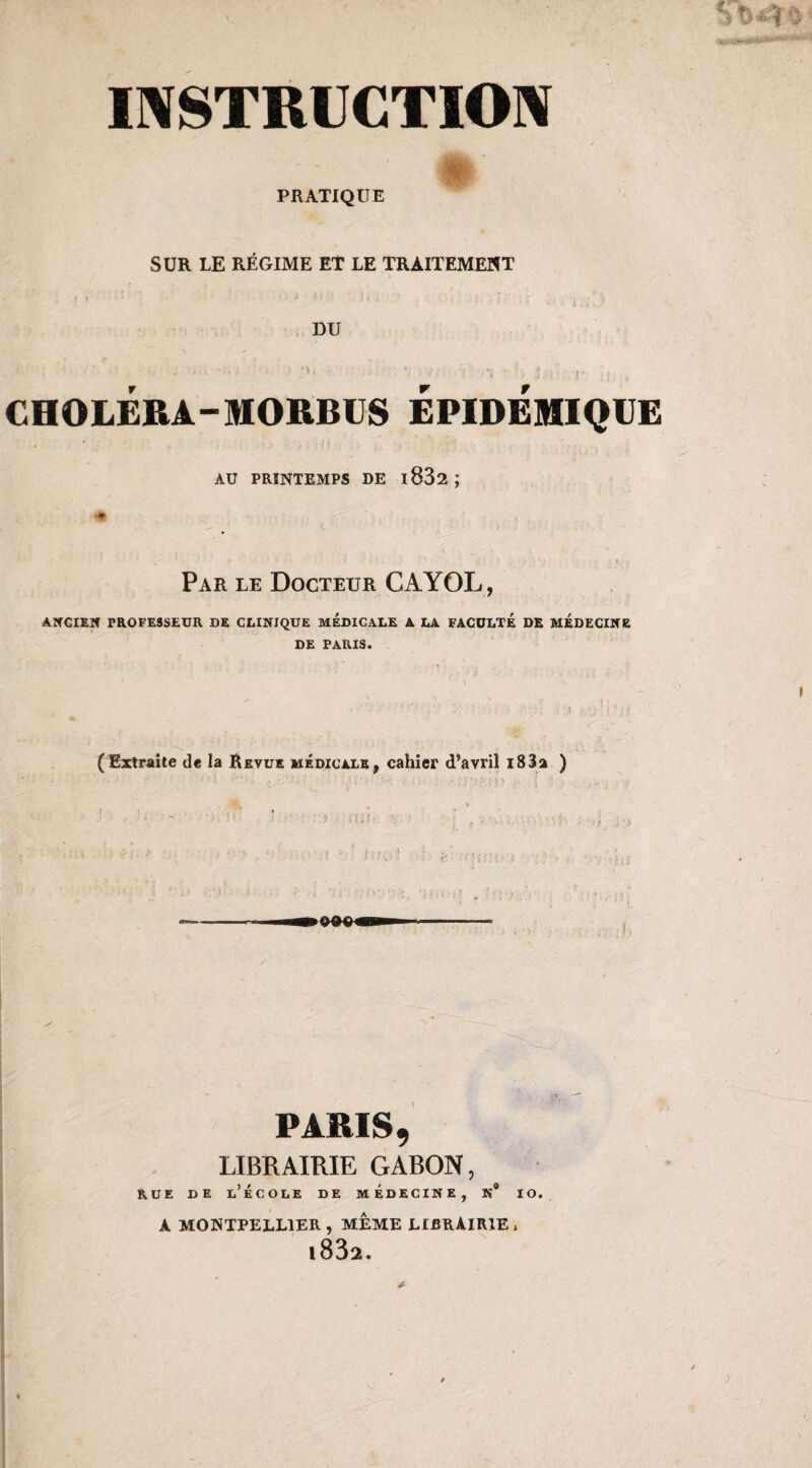 PRATIQUE SUR LE RÉGIME ET LE TRAITEMENT DU CHOLERA-MORBUS EPIDEMIQUE AU PRINTEMPS DE l832; Par le Docteur CAYOL, ANCIEN TROFESSEUR DE CLINIQUE MEDICALE A LA FACULTE DE MEDECINE DE TARIS. (Extraite de la Revue médicale, cahier d’avril i83a ) PARIS, LIBRAIRIE GABON, rue de l’école de médecine, n# io. A MONTPELLIER, MEME LIBRAIRIE j l832.