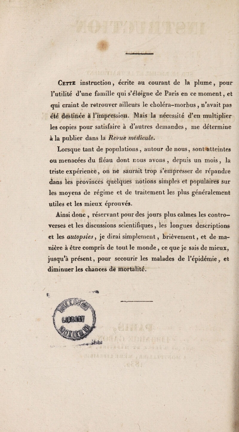 Cette instruction, écrite au courant de la plume, pour l’utilité d’une famille qui s’éloigne de Paris en ce moment, et qui craint de retrouver ailleurs le choléra-morbus , n’avait pas été destinée à l’impression. Mais la nécessité d’en multiplier les copies pour satisfaire à d’autres demandes , me détermine à la publier dans la Revue médicale. Lorsque tant de populations, autour de nous, sont atteintes ou menacées du fléau dont nous avons , depuis un mois , la triste expérience, on ne saurait trop s’empresser de répandre dans les provinces quelques notions simples et populaires sur les moyens de régime et de traitement les plus généralement utiles et les mieux éprouvés. Ainsi donc , réservant pour des jours plus calmes les contro¬ verses et les discussions scientifiques, les longues descriptions et les autopsies y je dirai simplement, brièvement, et de ma¬ nière à être compris de tout le monde, ce que je sais de mieux, jusqu’à présent, pour secourir les malades de l’épidémie f et diminuer les chances dè mortalité. \