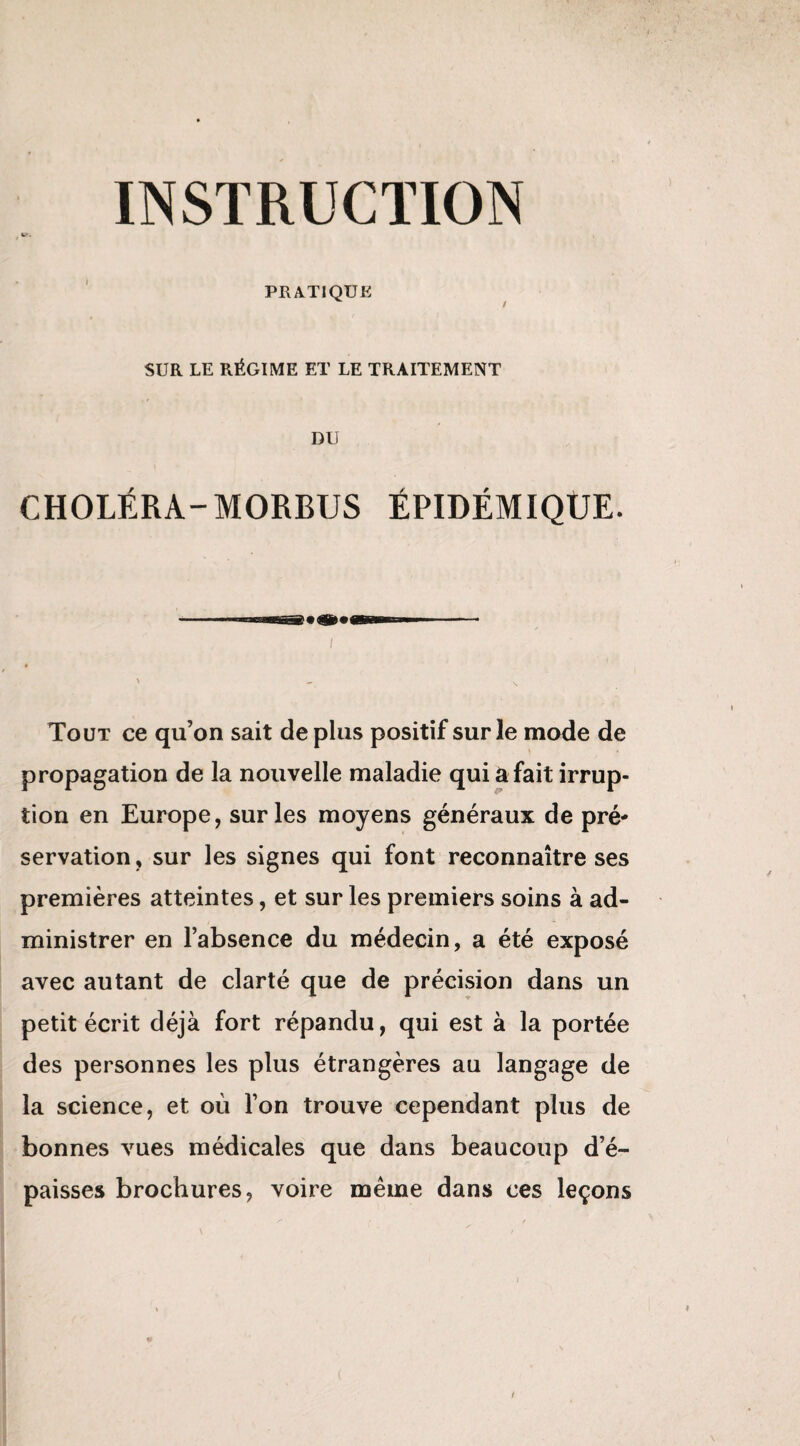 PRATIQUE SUR LE RÉGIME ET LE TRAITEMENT DU CHOLÉRA-MORBUS ÉPIDÉMIQUE. / Tout ce qu’on sait déplus positif sur le mode de propagation de la nouvelle maladie qui a fait irrup¬ tion en Europe, sur les moyens généraux de pré¬ servation , sur les signes qui font reconnaître ses premières atteintes, et sur les premiers soins à ad¬ ministrer en l’absence du médecin, a été exposé avec autant de clarté que de précision dans un petit écrit déjà fort répandu, qui est à la portée des personnes les plus étrangères au langage de la science, et où l’on trouve cependant plus de bonnes vues médicales que dans beaucoup d’é¬ paisses brochures, voire même dans ces leçons i