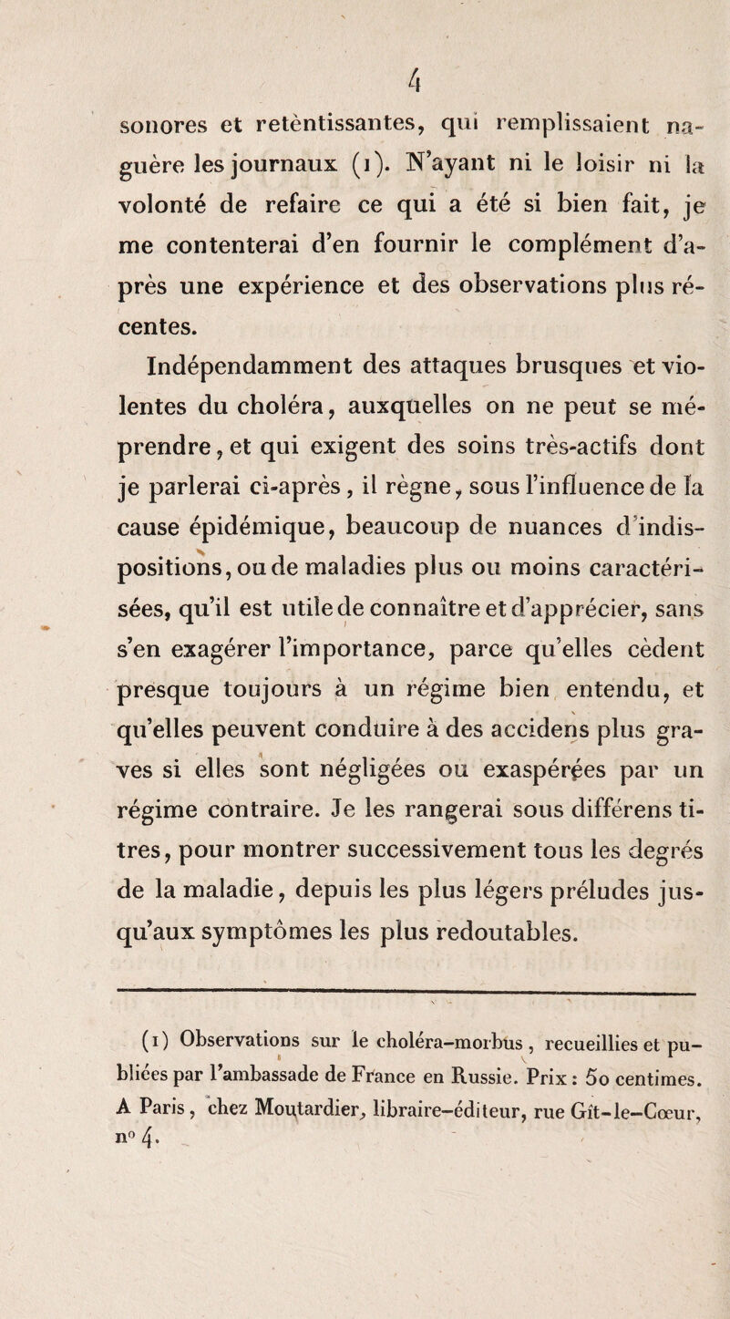 sonores et retèntissantes, qui remplissaient na¬ guère les journaux (i). N’ayant ni le loisir ni la volonté de refaire ce qui a été si bien fait, je me contenterai d’en fournir le complément d’a¬ près une expérience et des observations plus ré¬ centes. Indépendamment des attaques brusques et vio¬ lentes du choléra, auxquelles on ne peut se mé¬ prendre , et qui exigent des soins très-actifs dont je parlerai ci-après , il règne, sous l’influence de la cause épidémique, beaucoup de nuances d indis¬ positions, ou de maladies plus ou moins caractéri¬ sées, qu’il est utile de connaître et d’apprécier, sans s’en exagérer l’importance, parce qu’elles cèdent presque toujours à un régime bien entendu, et \ qu’elles peuvent conduire à des accidens plus gra¬ ves si elles sont négligées ou exaspérées par un régime contraire. Je les rangerai sous différens ti¬ tres, pour montrer successivement tous les degrés de la maladie, depuis les plus légers préludes jus¬ qu’aux symptômes les plus redoutables. ( i ) Observations sur le choiera—morbus , recueillies et pu¬ bliées par l’ambassade de France en Russie. Prix : 5o centimes. A Paris, chez Moutardier, libraire-éditeur, rue Gît-le-Cœur, n° 4-