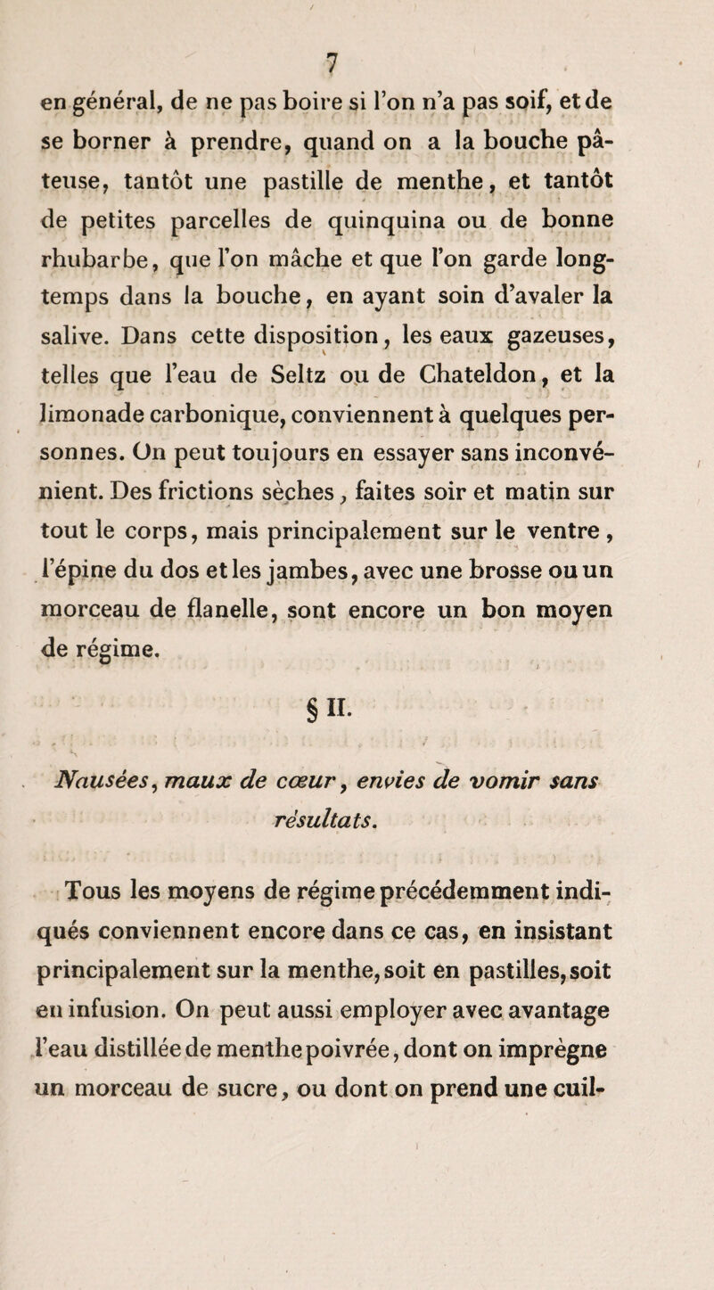 en général, de ne pas boire si l’on n’a pas soif, et de se borner à prendre, quand on a la bouche pâ¬ teuse, tantôt une pastille de menthe, et tantôt de petites parcelles de quinquina ou de bonne rhubarbe, que l’on mâche et que l’on garde long¬ temps dans la bouche, en ayant soin d’avaler la salive. Dans cette disposition, les eaux gazeuses, telles que l’eau de Seltz ou de Chateldon, et la limonade carbonique, conviennent à quelques per¬ sonnes. On peut toujours en essayer sans inconvé¬ nient. Des frictions sèches , faites soir et matin sur tout le corps, mais principalement sur le ventre , l’épine du dos et les jambes, avec une brosse ou un morceau de flanelle, sont encore un bon moyen de régime. §11. s Nausées, maux de cœur, envies de vomir sans résultats. Tous les moyens de régime précédemment indi¬ qués conviennent encore dans ce cas, en insistant principalement sur la menthe, soit en pastilles,soit en infusion. On peut aussi employer avec avantage l’eau distillée de menthe poivrée, dont on imprègne un morceau de sucre, ou dont on prend une cuil- )