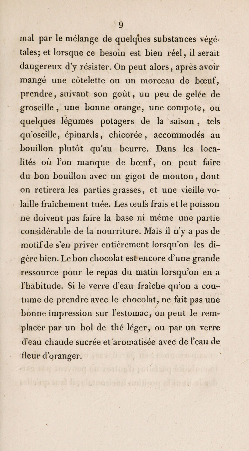 mal par le mélange de quelques substances végé¬ tales; et lorsque ce besoin est bien réel, il serait dangereux d’y résister. On peut alors, après avoir mangé une côtelette ou un morceau de bœuf, prendre, suivant son goût, un peu de gelée de groseille, une bonne orange, une compote, ou quelques légumes potagers de la saison , tels qu’oseille, épinards, chicorée, accommodés au bouillon plutôt qu’au beurre. Dans les loca¬ lités où l’on manque de bœuf, on peut faire du bon bouillon avec un gigot de mouton, dont on retirera les parties grasses, et une vieille vo¬ laille fraîchement tuée. Les œufs frais et le poisson ne doivent pas faire la base ni même une partie considérable de la nourriture. Mais il n’y a pas de motif de s’en priver entièrement lorsqu’on les di¬ gère bien. Lebon chocolat est encore d’une grande ressource pour le repas du matin lorsqu’on en a l’habitude. Si le verre d’eau fraîche qu’on a cou¬ tume de prendre avec le chocolat, ne fait pas une bonne impression sur l’estomac, on peut le rem¬ placer par un bol de thé léger, ou par un verre d’eau chaude sucrée et aromatisée avec de l’eau de fleur d’oranger. /