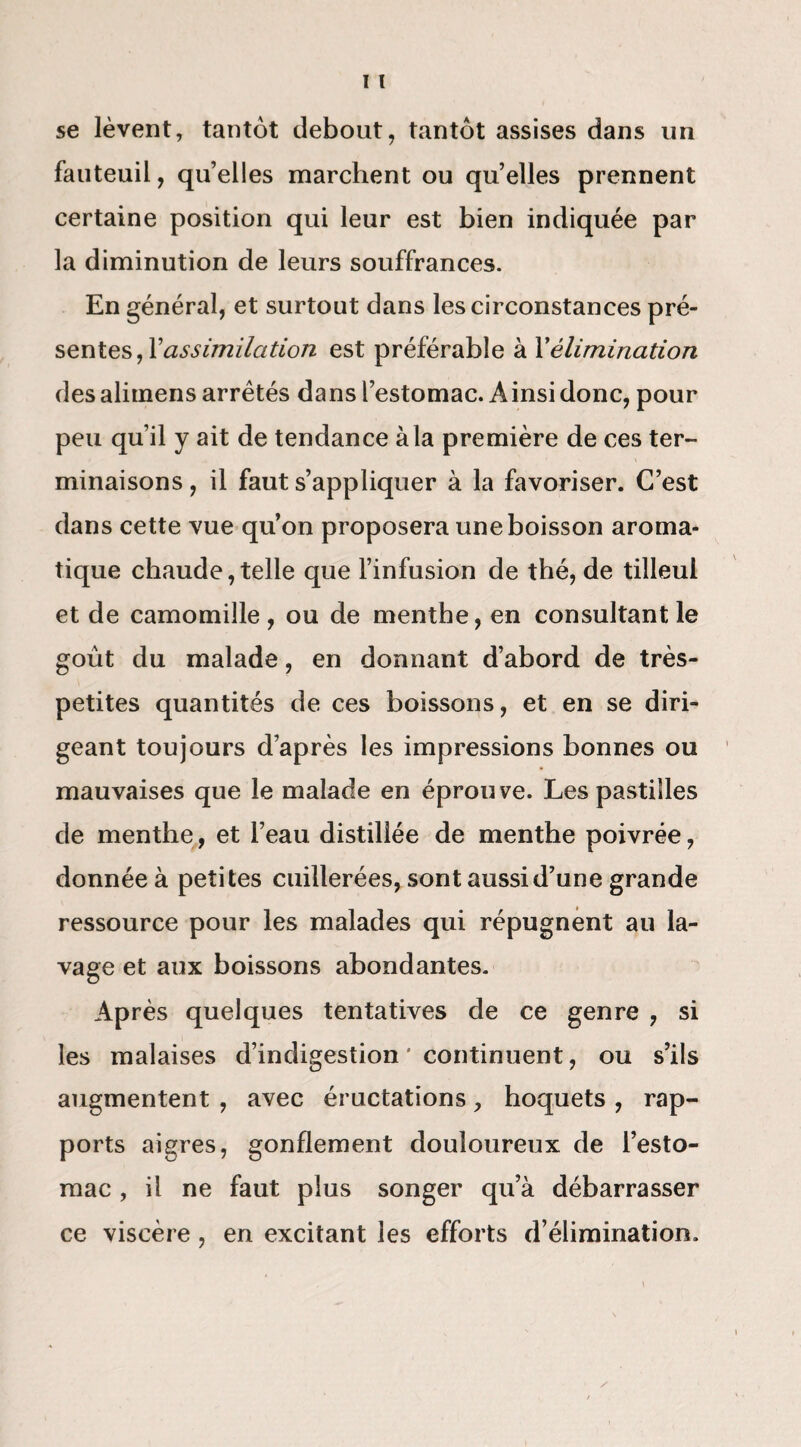 se lèvent, tantôt debout, tantôt assises dans un fauteuil, quelles marchent ou quelles prennent certaine position qui leur est bien indiquée par la diminution de leurs souffrances. En général, et surtout dans les circonstances pré¬ sentes, Xassimilation est préférable à Xélimination des alimens arrêtés dans l’estomac. Ainsi donc, pour peu qu’il y ait de tendance à la première de ces ter¬ minaisons, il faut s’appliquer à la favoriser. C’est dans cette vue qu’on proposera une boisson aroma¬ tique chaude,telle que l’infusion de thé, de tilleul et de camomille , ou de menthe, en consultant le goût du malade, en donnant d’abord de très- petites quantités de ces boissons, et en se diri¬ geant toujours d’après les impressions bonnes ou mauvaises que le malade en éprouve. Les pastilles de menthe, et l’eau distillée de menthe poivrée, donnée à petites cuillerées, sont aussi d’une grande ressource pour les malades qui répugnent au la¬ vage et aux boissons abondantes. Après quelques tentatives de ce genre , si les malaises d’indigestion ' continuent, ou s’ils augmentent , avec éructations, hoquets , rap¬ ports aigres, gonflement douloureux de l’esto¬ mac , il ne faut plus songer qu’à débarrasser ce viscère , en excitant les efforts d’élimination.