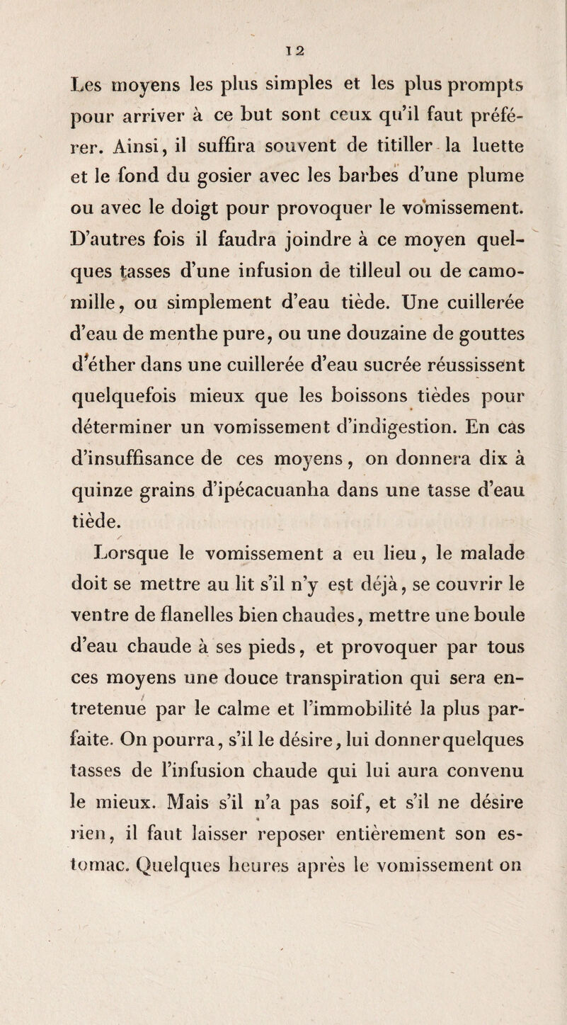 Les moyens les plus simples et les plus prompts pour arriver à ce but sont ceux qu’il faut préfé¬ rer. Ainsi, il suffira souvent de titiller la luette et le fond du gosier avec les barbes d’une plume ou avec le doigt pour provoquer le vomissement. D’autres fois il faudra joindre à ce moyen quel¬ ques tasses d’une infusion de tilleul ou de camo¬ mille, ou simplement d’eau tiède. Une cuillerée d’eau de menthe pure, ou une douzaine de gouttes d’éther dans une cuillerée d’eau sucrée réussissent quelquefois mieux que les boissons tièdes pour déterminer un vomissement d’indigestion. En cas d’insuffisance de ces moyens, on donnera dix à quinze grains d’ipécacuanha dans une tasse d’eau tiède. / Lorsque le vomissement a eu lieu, le malade doit se mettre au lit s’il n’y est déjà, se couvrir le ventre de flanelles bien chaudes, mettre une boule d’eau chaude à ses pieds, et provoquer par tous ces moyens une douce transpiration qui sera en¬ tretenue par le calme et l’immobilité la plus par¬ faite. On pourra, s’il le désire, lui donner quelques tasses de l’infusion chaude qui lui aura convenu le mieux. Mais s’il n’a pas soif, et s’il ne désire « rien, il faut laisser reposer entièrement son es¬ tomac. Quelques heures après le vomissement on