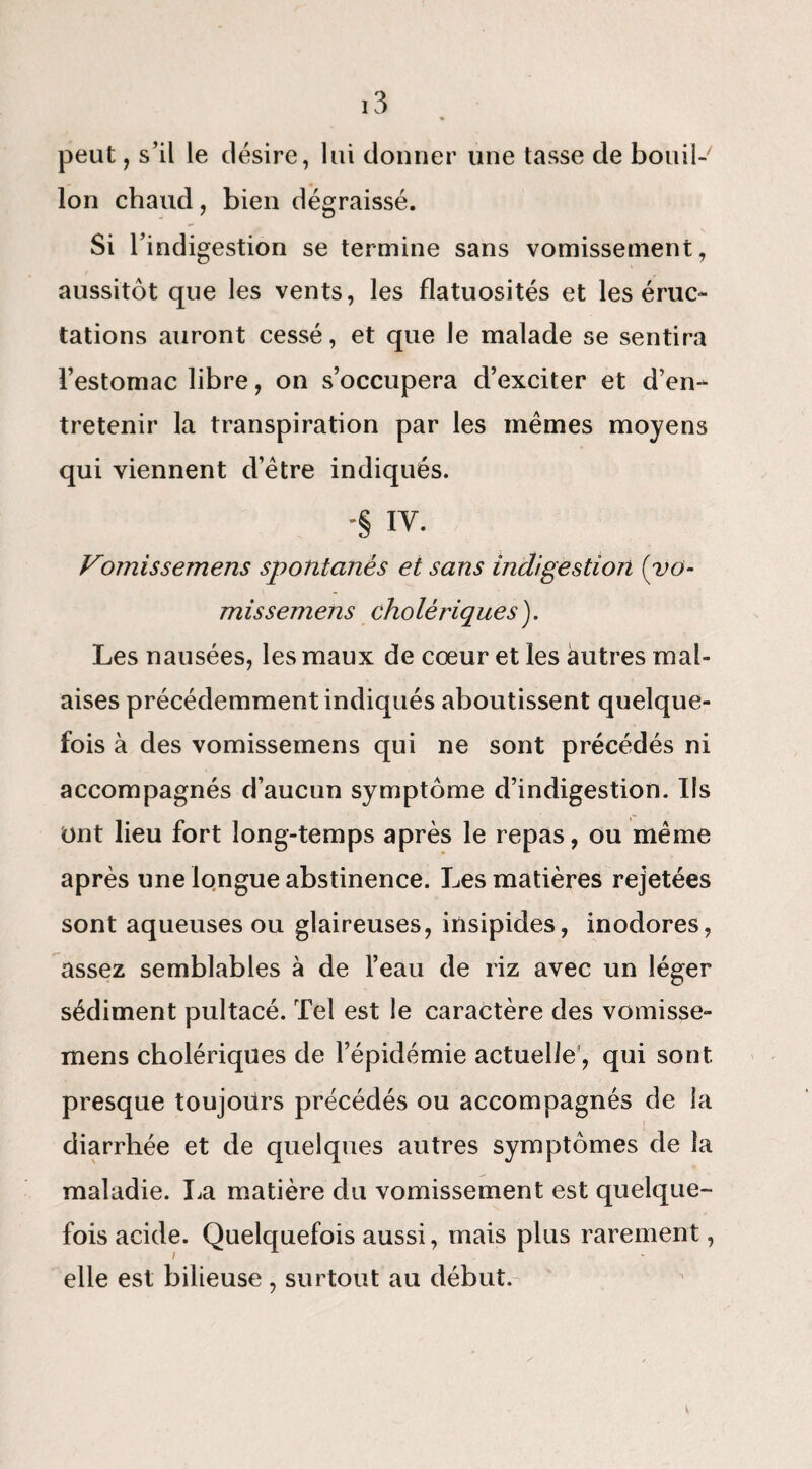 peut, s’il le désire, lui donner une tasse de bouil-' Ion chaud, bien dégraissé. Si l’indigestion se termine sans vomissement, aussitôt que les vents, les flatuosités et les éruc¬ tations auront cessé, et que le malade se sentira l’estomac libre, on s’occupera d’exciter et d’en¬ tretenir la transpiration par les mêmes moyens qui viennent d’être indiqués. -§ IV. Vomissemens spontanés et sans indigestion (yo- missemens cholériques). Les nausées, les maux de cœur et les autres mal¬ aises précédemment indiqués aboutissent quelque¬ fois à des vomissemens qui ne sont précédés ni accompagnés d’aucun symptôme d’indigestion. Ils Ont lieu fort long-temps après le repas, ou même après une longue abstinence. Les matières rejetées sont aqueuses ou glaireuses, insipides, inodores, assez semblables à de l’eau de riz avec un léger sédiment pultacé. Tel est le caractère des vomisse¬ mens cholériques de l’épidémie actuelle, qui sont presque toujours précédés ou accompagnés de la diarrhée et de quelques autres symptômes de la maladie. La matière du vomissement est quelque¬ fois acide. Quelquefois aussi, mais plus rarement, elle est bilieuse, surtout au début.