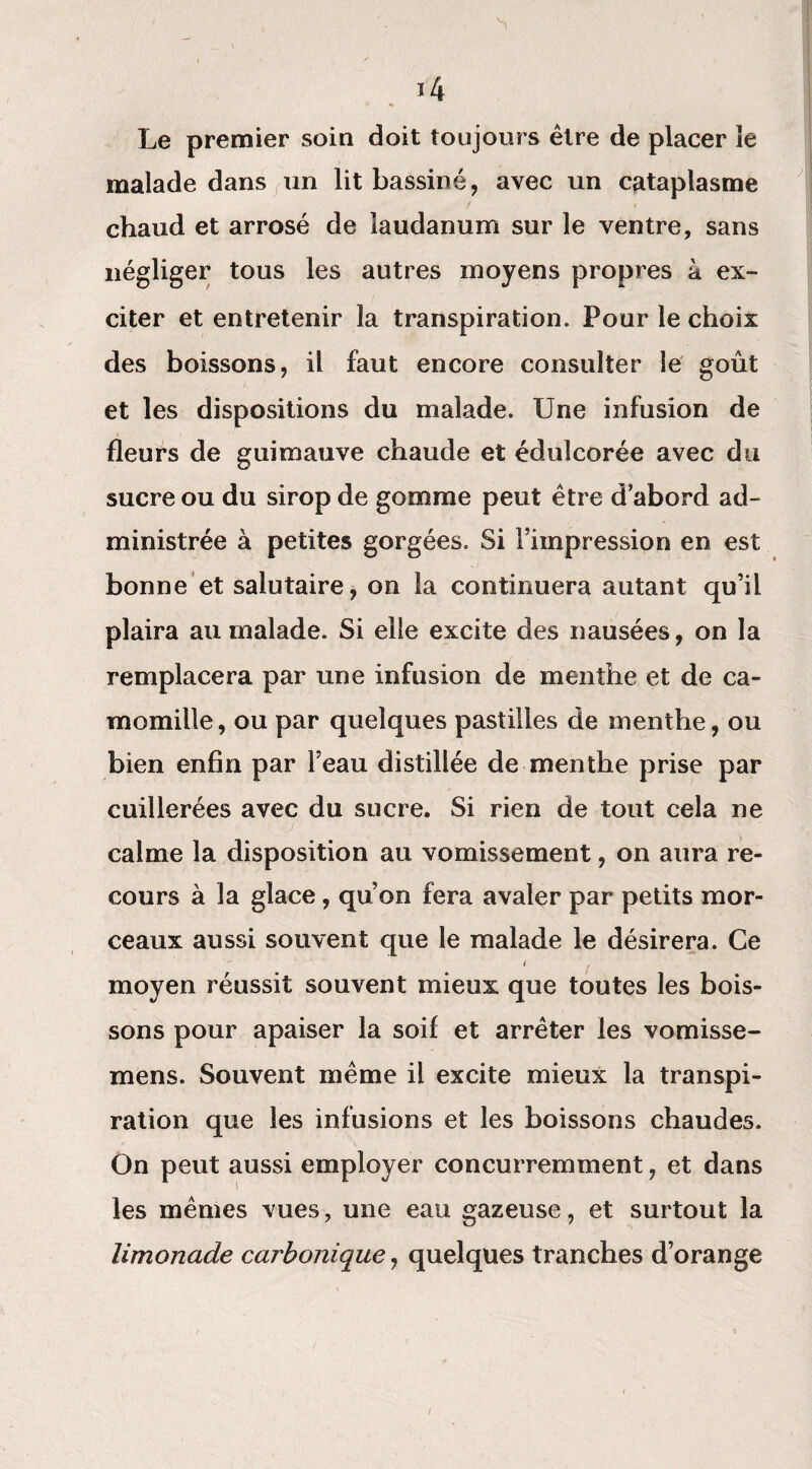 0 ' • N __ s 14 Le premier soin doit toujours être de placer le malade dans un lit bassiné, avec un cataplasme chaud et arrosé de laudanum sur le ventre, sans négliger tous les autres moyens propres à ex¬ citer et entretenir la transpiration. Pour le choix des boissons, il faut encore consulter le goût et les dispositions du malade. Une infusion de fleurs de guimauve chaude et édulcorée avec du sucre ou du sirop de gomme peut être d’abord ad¬ ministrée à petites gorgées. Si l’impression en est bonne et salutaire, on la continuera autant qu’il plaira au malade. Si elle excite des nausées, on la remplacera par une infusion de menthe et de ca¬ momille, ou par quelques pastilles de menthe, ou bien enfin par l’eau distillée de menthe prise par cuillerées avec du sucre. Si rien de tout cela ne calme la disposition au vomissement, on aura re¬ cours à la glace, qu’on fera avaler par petits mor¬ ceaux aussi souvent que le malade le désirera. Ce i , moyen réussit souvent mieux que toutes les bois¬ sons pour apaiser la soif et arrêter les vomisse- mens. Souvent même il excite mieux la transpi¬ ration que les infusions et les boissons chaudes. On peut aussi employer concurremment, et dans les mêmes vues, une eau gazeuse, et surtout la limonade carbonique, quelques tranches d’orange /