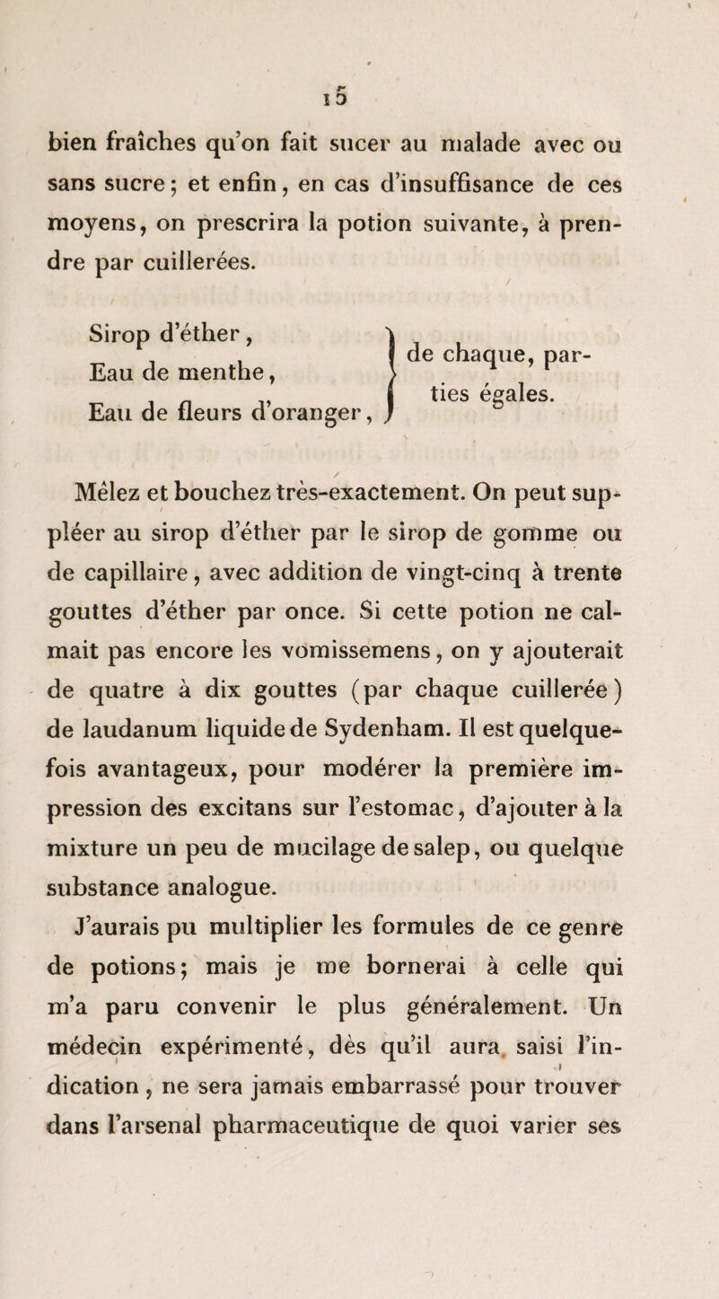 bien fraîches qu’on fait sucer au malade avec ou sans sucre ; et enfin, en cas d’insuffisance de ces moyens, on prescrira la potion suivante, à pren¬ dre par cuillerées. Sirop d’éther, Eau de menthe, Eau de fleurs d’oranger, de chaque, par¬ ties égales. / • ' Mêlez et bouchez très-exactement. On peut sup¬ pléer au sirop d’éther par le sirop de gomme ou de capillaire, avec addition de vingt-cinq à trente gouttes d’éther par once. Si cette potion ne cal¬ mait pas encore les vomissemens, on y ajouterait de quatre à dix gouttes (par chaque cuillerée) de laudanum liquide de Sydenham. Il est quelque¬ fois avantageux, pour modérer la première im¬ pression des excitans sur l’estomac, d’ajouter à la mixture un peu de mucilage de salep, ou quelque substance analogue. J’aurais pu multiplier les formules de ce genre de potions; mais je me bornerai à celle qui m’a paru convenir le plus généralement. Un médecin expérimenté, dès qu’il aura, saisi l’in¬ dication , ne sera jamais embarrassé pour trouver dans l’arsenal pharmaceutique de quoi varier ses