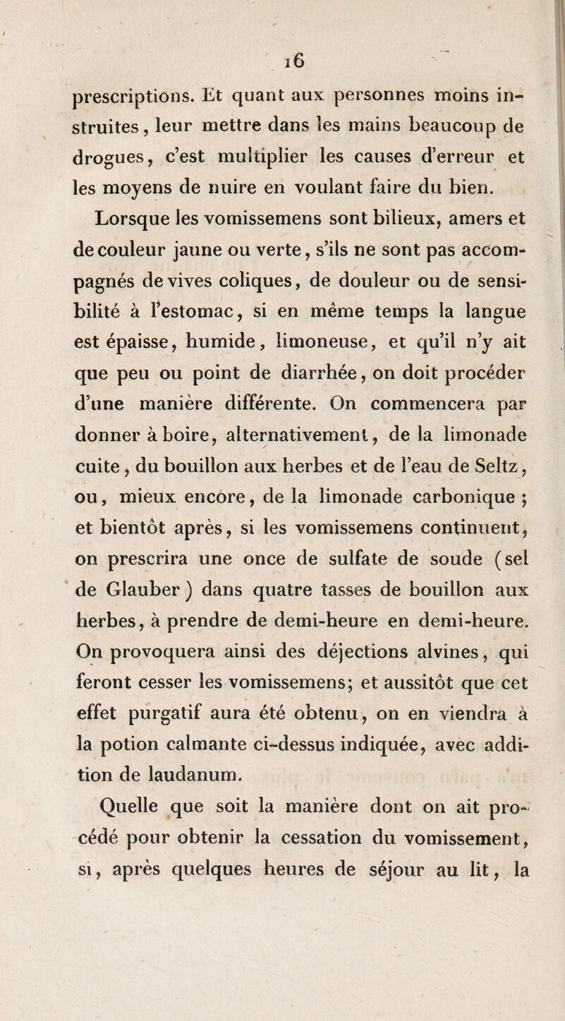 prescriptions. Et quant aux personnes moins in¬ struites , leur mettre dans les mains beaucoup de drogues, c’est multiplier les causes d’erreur et les moyens de nuire en voulant faire du bien. Lorsque les vornissemens sont bilieux, amers et de couleur jaune ou verte, s’ils ne sont pas accom¬ pagnés de vives coliques, de douleur ou de sensi¬ bilité à l’estomac, si en même temps la langue est épaisse, humide, limoneuse, et qu’il n’y ait que peu ou point de diarrhée, on doit procéder d’une manière différente. On commencera par donner à boire, alternativement, delà limonade cuite, du bouillon aux herbes et de l’eau de Seltz, ou, mieux encore, de la limonade carbonique ; et bientôt après, si les vornissemens continuent, on prescrira une once de sulfate de soude (sel de Glauber ) dans quatre tasses de bouillon aux herbes, à prendre de demi-heure en demi-heure. On provoquera ainsi des déjections alvines, qui feront cesser les vornissemens; et aussitôt que cet effet purgatif aura été obtenu, on en viendra à la potion calmante ci-dessus indiquée, avec addi¬ tion de laudanum. Quelle que soit la manière dont on ait pro¬ cédé pour obtenir la cessation du vomissement, si, après quelques heures de séjour au lit, la