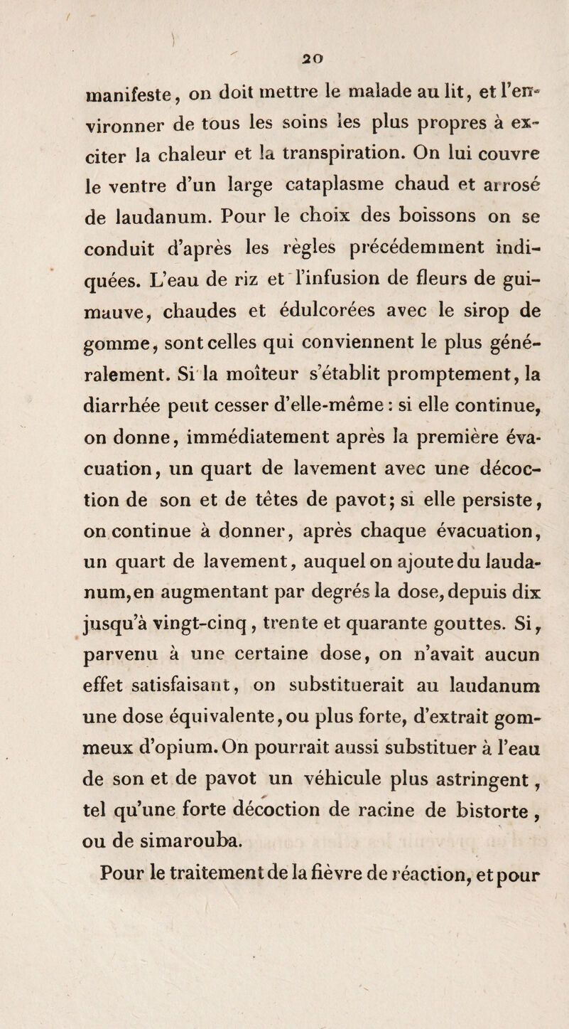 ) manifeste, on doit mettre le malade au lit, et l’en¬ vironner de tous les soins les plus propres à ex¬ citer la chaleur et la transpiration. On lui couvre le ventre d’un large cataplasme chaud et arrosé de laudanum. Pour le choix des boissons on se conduit d’après les règles précédemment indi¬ quées. L’eau de riz et l’infusion de fleurs de gui¬ mauve, chaudes et édulcorées avec le sirop de gomme, sont celles qui conviennent le plus géné¬ ralement. Si la moiteur s’établit promptement, la diarrhée peut cesser d’elle-mème : si elle continue, on donne, immédiatement après la première éva¬ cuation, un quart de lavement avec une décoc¬ tion de son et de têtes de pavot; si elle persiste, on continue à donner, après chaque évacuation, un quart de lavement, auquel on ajoute du lauda¬ num, en augmentant par degrés la dose, depuis dix jusqu’à vingt-cinq, trente et quarante gouttes. Si, parvenu à une certaine dose, on n’avait aucun effet satisfaisant, on substituerait au laudanum une dose équivalente,ou plus forte, d’extrait gom¬ meux d’opium. On pourrait aussi substituer à l’eau de son et de pavot un véhicule plus astringent, * tel qu’une forte décoction de racine de bistorte , ou de simarouba. Pour le traitement de la fièvre de réaction, et pour