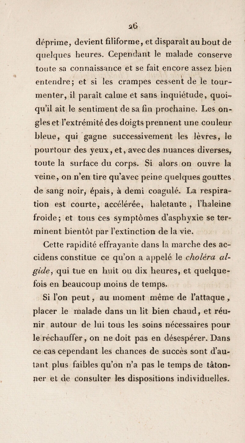 déprime, devient filiforme, et disparaît au bout de queîcjues heures. Cependant le malade conserve toute sa connaissance et se fait encore assez bien entendre; et si les crampes cessent de le tour¬ menter, il paraît calme et sans inquiétude, quoi-* qu’il ait le sentiment de sa fin prochaine. Les on¬ gles et l’extrémité des doigts prennent une couleur bleue, qui gagne successivement les lèvres, le pourtour des yeux, et, avec des nuances diverses, toute la surface du corps. Si alors on ouvre la veine, on n’en tire qu’avec peine quelques gouttes de sang noir, épais, à demi coagulé. La respira¬ tion est courte, accélérée, haletante , l’haleine froide; et tous ces symptômes d’asphyxie se ter¬ minent bientôt par l’extinction de la vie. Cette rapidité effrayante dans la marche des ac- cidens constitue ce qu’on a appelé le choléra al- gicle, qui tue en huit ou dix heures, et quelque¬ fois en beaucoup moins de temps. Si l’on peut, au moment même de l’attaque, placer le malade dans un lit bien chaud, et réu- nir autour de lui tous les soins nécessaires pour le réchauffer, on ne doit pas en désespérer. Dans ce cas cependant les chances de succès sont d’au¬ tant plus faibles qu’on n’a pas le temps de tâton¬ ner et de consulter les dispositions individuelles.