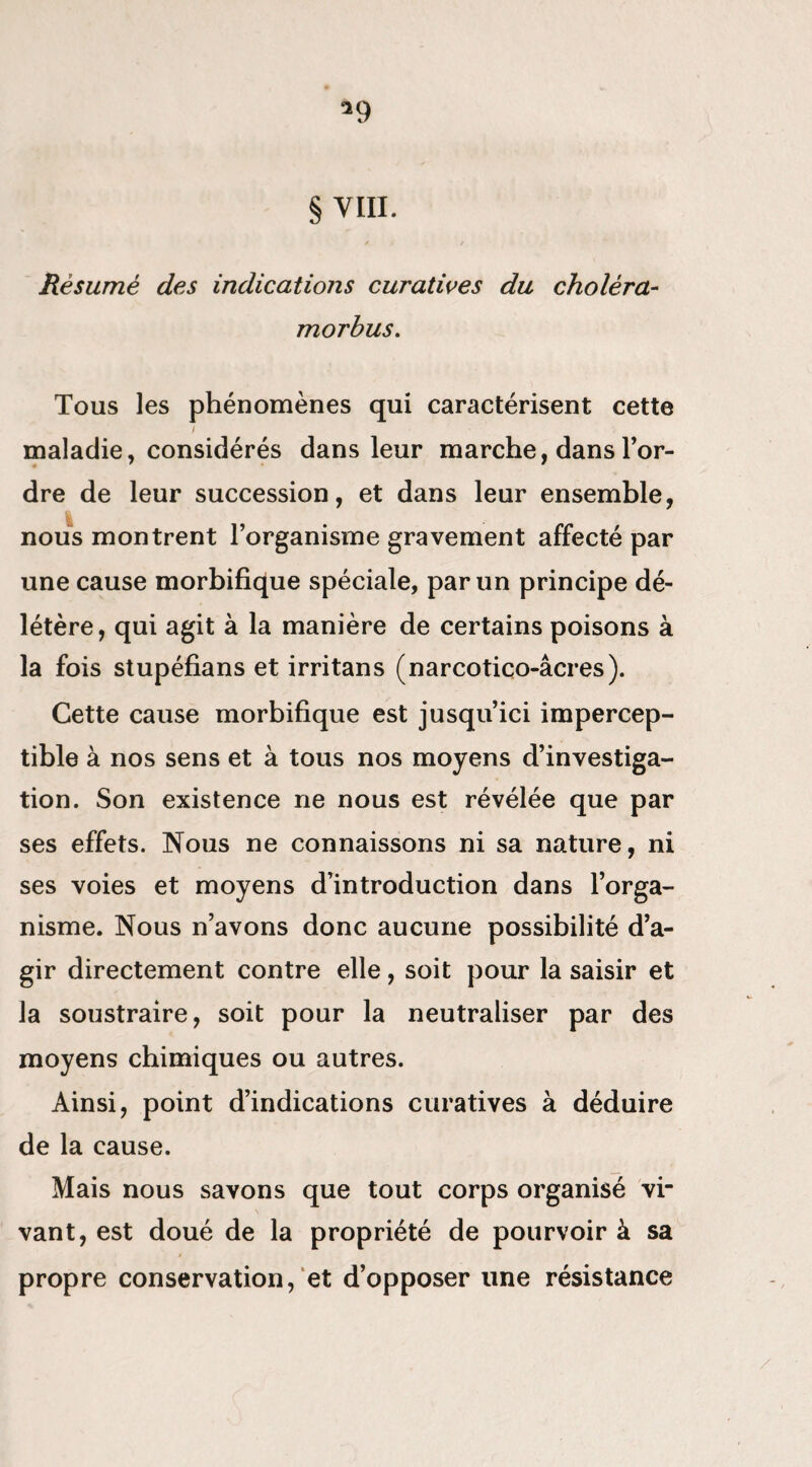 § VIII. / / Résumé des indications curatives du choléra- morbus. Tous les phénomènes qui caractérisent cette maladie, considérés dans leur marche, dans l’or¬ dre de leur succession, et dans leur ensemble, nous montrent l’organisme gravement affecté par une cause morbifique spéciale, par un principe dé¬ létère, qui agit à la manière de certains poisons à la fois stupéfians et irritans (narcotico-âcres). Cette cause morbifique est jusqu’ici impercep¬ tible à nos sens et à tous nos moyens d’investiga¬ tion. Son existence ne nous est révélée que par ses effets. Nous ne connaissons ni sa nature, ni ses voies et moyens d’introduction dans l’orga¬ nisme. Nous n’avons donc aucune possibilité d’a¬ gir directement contre elle, soit pour la saisir et la soustraire, soit pour la neutraliser par des moyens chimiques ou autres. Ainsi, point d’indications curatives à déduire de la cause. Mais nous savons que tout corps organisé vi¬ vant, est doué de la propriété de pourvoir à sa propre conservation, et d’opposer line résistance