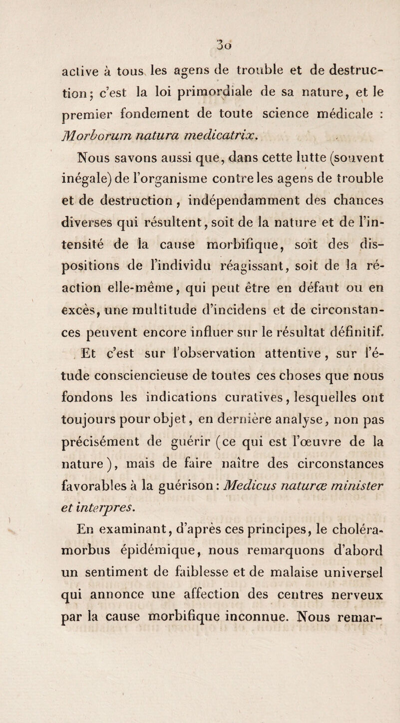 active à tous les agens de trouble et de destruc¬ tion; c’est la loi primordiale de sa nature, et le premier fondement de toute science médicale : Morborum natura meclicatrix. Nous savons aussi que, dans cette lutte (souvent i inégale) de l’organisme contre les agens de trouble et de destruction , indépendamment des chances diverses qui résultent, soit de la nature et de l’in¬ tensité de la cause morbifique, soit des dis¬ positions de l’individu réagissant, soit de la ré¬ action elle-même, qui peut être en défaut ou en excès, une multitude d’incidens et de circonstan¬ ces peuvent encore influer sur le résultat définitif. Et c’est sur l’observation attentive, sur l’é¬ tude consciencieuse de toutes ces choses que nous fondons les indications curatives, lesquelles ont toujours pour objet, en dernière analyse, non pas précisément de guérir (ce qui est l’oeuvre de la nature ), mais de faire naître des circonstances favorables à la guérison : Medicus naturœ minister et interpres. En examinant, d’après ces principes, le choléra- morbus épidémique, nous remarquons d’abord un sentiment de faiblesse et de malaise universel qui annonce une affection des centres nerveux par la cause morbifique inconnue. Nous remar-