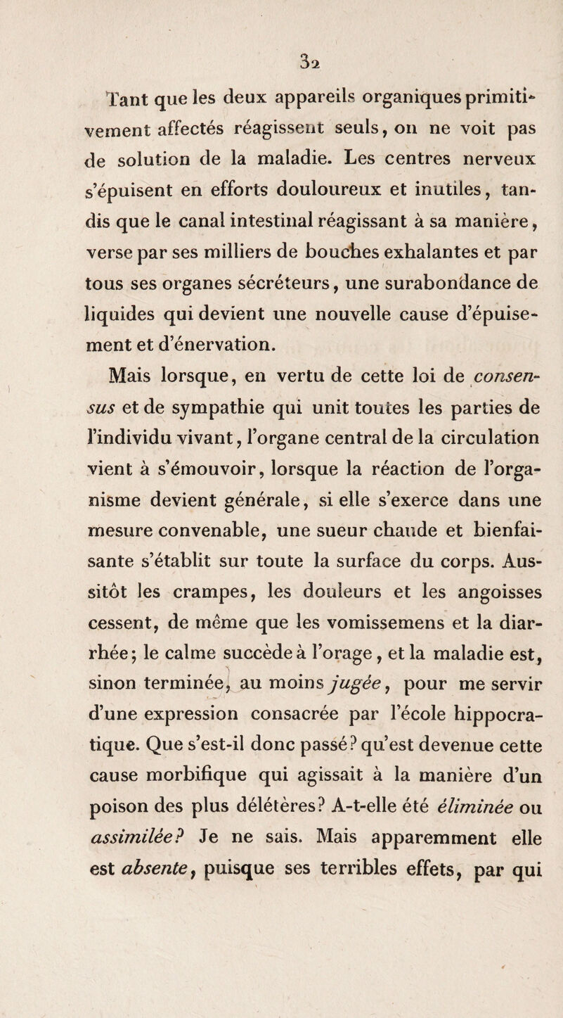 31 Tant que les deux appareils organiques primiti¬ vement affectés réagissent seuls, on ne voit pas de solution de la maladie. Les centres nerveux s’épuisent en efforts douloureux et inutiles, tan¬ dis que le canal intestinal réagissant à sa manière, verse par ses milliers de bouches exhalantes et par tous ses organes sécréteurs, une surabondance de liquides qui devient une nouvelle cause d’épuise¬ ment et d’énervation. Mais lorsque, en vertu de cette loi de consen¬ sus et de sympathie qui unit toutes les parties de l’individu vivant, l’organe central de la circulation vient à s’émouvoir, lorsque la réaction de l’orga¬ nisme devient générale, si elle s’exerce dans une mesure convenable, une sueur chaude et bienfai¬ sante s’établit sur toute la surface du corps. Aus¬ sitôt les crampes, les douleurs et les angoisses cessent, de même que les vomissemens et la diar¬ rhée; le calme succède à Forage, et la maladie est, sinon terminée] au moins jugée, pour me servir d’une expression consacrée par l’école hippocra¬ tique. Que s’est-il donc passé? qu’est devenue cette cause morbifique qui agissait à la manière d’un poison des plus délétères? A-t-elle été éliminée ou assimilée? Je ne sais. Mais apparemment elle est absente, puisque ses terribles effets, par qui