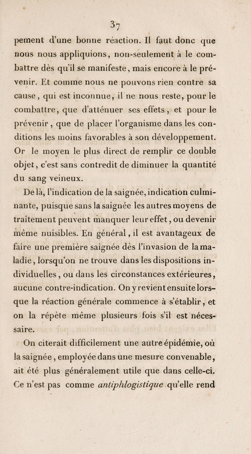 pement d’une bonne réaction. Il faut donc que nous nous appliquions, non-seulement à le com¬ battre dès qu’il se manifeste, mais encore à le pré¬ venir. Et comme nous ne pouvons rien contre sa cause, qui est inconnue, il ne nous reste, pour le combattre, que d’atténuer ses effets, et pour le prévenir , que de placer l’organisme dans les con¬ ditions les moins favorables à son développement. Or le moyen le plus direct de remplir ce double objet, c’est sans contredit de diminuer la quantité du sang veineux. De là, l’indication de la saignée, indication culmi¬ nante, puisque sans la saignée les autres moyens de traitement peuvent manquer leur effet, ou devenir même nuisibles. En général, il est avantageux de faire une première saignée dès l’invasion de la ma¬ ladie , lorsqu’on ne trouve dans les dispositions in¬ dividuelles , ou dans les circonstances extérieures, aucune contre-indication. On y revient ensuite lors¬ que la réaction générale commence à s’établir, et on la répète même plusieurs fois s’il est néces¬ saire. On citerait difficilement une autre épidémie, où la saignée, employée dans une mesure convenable, ait été plus généralement utile que dans celle-ci. Ce n’est pas comme antiphlogistique qu’elle rend