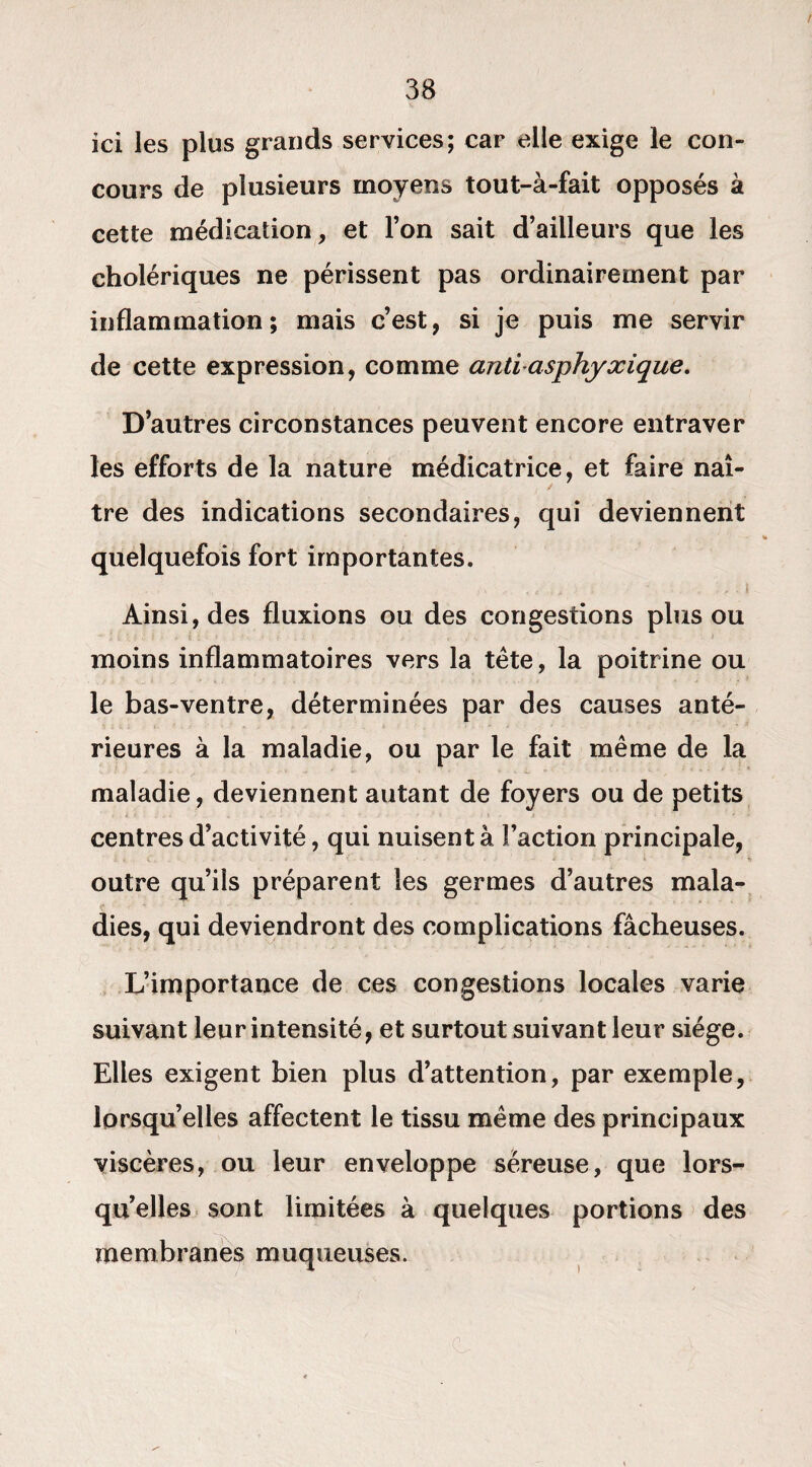 ici les plus grands services; car elle exige le con¬ cours de plusieurs moyens tout-à-fait opposés à cette médication, et l’on sait d’ailleurs que les cholériques ne périssent pas ordinairement par inflammation; mais c’est, si je puis me servir de cette expression, comme antiasphyxique. D’autres circonstances peuvent encore entraver les efforts de la nature médicatrice, et faire naî¬ tre des indications secondaires, qui deviennent quelquefois fort importantes. Ainsi, des fluxions ou des congestions plus ou moins inflammatoires vers la tête, la poitrine ou le bas-ventre, déterminées par des causes anté¬ rieures à la maladie, ou par le fait même de la maladie, deviennent autant de foyers ou de petits centres d’activité, qui nuisent à Faction principale, outre qu’ils préparent les germes d’autres mala¬ dies, qui deviendront des complications fâcheuses. L’importance de ces congestions locales varie suivant leur intensité, et surtout suivant leur siège. Elles exigent bien plus d’attention, par exemple, lorsqu’elles affectent le tissu même des principaux viscères, ou leur enveloppe séreuse, que lors¬ qu’elles sont limitées à quelques portions des membranes muqueuses.