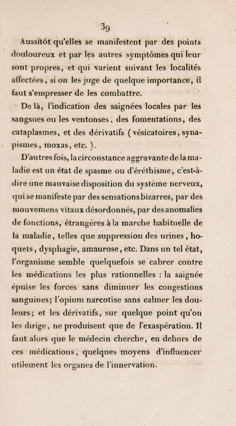 Aussitôt qu’elles se manifestent par des points douloureux et par les autres symptômes qui leur sont propres, et qui varient suivant les localités affectées, si on les juge de quelque importance, il faut s’empresser de les combattre. De là, l’indication des saignées locales par les sangsues ou les ventonses, des fomentations, des cataplasmes, et des dérivatifs ( vésicatoires, syna- pismes, moxas, etc. ). D’autres fois, la circonstance aggravante de la ma¬ ladie est un état de spasme ou d’éréthisme, c’est-à- dire une mauvaise disposition du système nerveux, qui se manifeste par des sensations bizarres, par des mouvemens vitaux désordonnés, par des anomalies de fonctions, étrangères à la marche habituelle de la maladie, telles que suppression des urines, ho¬ quets , dysphagie, amaurose, etc. Dans un tel état, l’organisme semble quelquefois se cabrer contre les médications les plus rationnelles : la saignée épuise les forces sans diminuer les congestions sanguines; l’opium narcotise sans calmer les dou¬ leurs; et les dérivatifs, sur quelque point qu’on les dirige, ne produisent que de l’exaspération. Il faut alors que le médecin cherche, en dehors de ces médications, quelques moyens d’influencer utilement les organes de l’innervation.