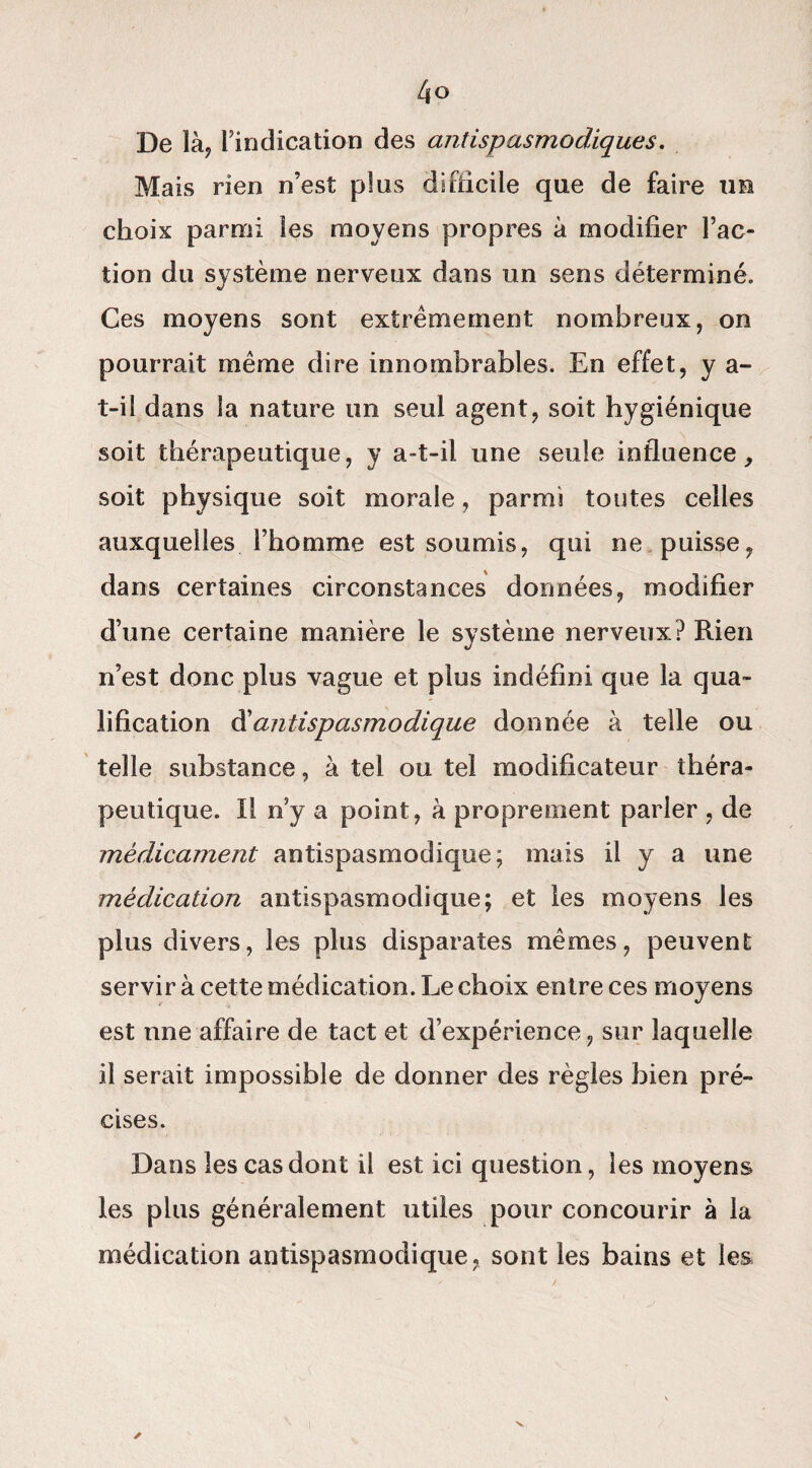 De là, l’indication des antispasmodiques. Mais rien n’est plus difficile que de faire im choix parmi les moyens propres à modifier l’ac¬ tion du système nerveux dans un sens déterminé. Ces moyens sont extrêmement nombreux, on pourrait même dire innombrables. En effet, y a- t-il dans la nature un seul agent, soit hygiénique soit thérapeutique, y a-t-il une seule influence, soit physique soit morale, parmi toutes celles auxquelles l’homme est soumis, qui ne puisse, dans certaines circonstances données, modifier d’une certaine manière le système nerveux? Rien n’est donc plus vague et plus indéfini que la qua¬ lification & antispasmodique donnée à telle ou telle substance, à tel ou tel modificateur théra¬ peutique. Il n’y a point, à proprement parler , de médicament antispasmodique; mais il y a une médication antispasmodique; et les moyens les plus divers, les plus disparates mêmes, peuvent servir à cette médication. Le choix entre ces moyens est une affaire de tact et d’expérience, sur laquelle il serait impossible de donner des règles bien pré¬ cises. Dans les cas dont il est ici question, les moyens les plus généralement utiles pour concourir à la médication antispasmodique, sont les bains et les