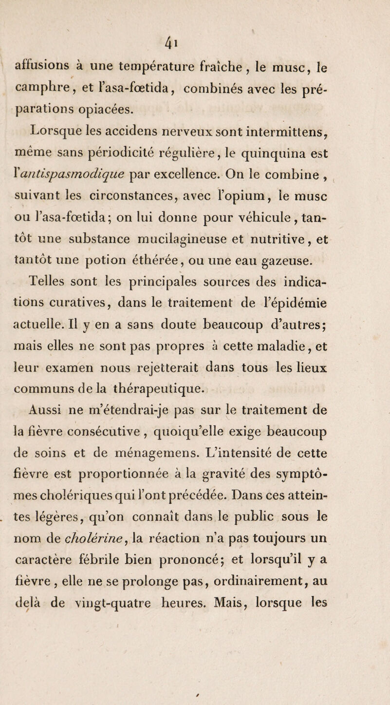 affusions à une température fraîche, le musc, le camphre, et l’asa-fœtida, combinés avec les pré¬ parations opiacées. Lorsque les accidens nerveux sont intermittens, meme sans périodicité régulière, le quinquina est Xantispasmodique par excellence. On le combine , suivant les circonstances, avec l’opium, le musc ou l’asa-fœtida; on lui donne pour véhicule , tan¬ tôt une substance mucilagineuse et nutritive, et tantôt une potion éthérée, ou une eau gazeuse. Telles sont les principales sources des indica¬ tions curatives, dans le traitement de l’épidémie actuelle.il y en a sans doute beaucoup d’autres; mais elles ne sont pas propres à cette maladie, et leur examen nous rejetterait dans tous les lieux communs de la thérapeutique. Aussi ne m’étendrai-je pas sur le traitement de la fièvre consécutive , quoiqu’elle exige beaucoup de soins et de ménagemens. L’intensité de cette fièvre est proportionnée à la gravité des symptô¬ mes cholériques qui font précédée. Dans ces attein¬ tes légères, qu’on connaît dans le public sous le nom de cholérine, la réaction n’a pas toujours un caractère fébrile bien prononcé; et lorsqu’il y a fièvre , elle ne se prolonge pas, ordinairement, au delà de vingt-quatre heures. Mais, lorsque les