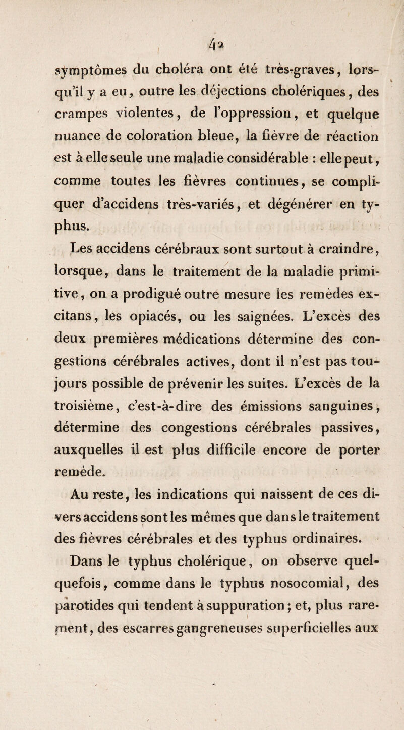 symptômes du choléra ont été très-graves, lors¬ qu’il y a eu, outre les déjections cholériques, des crampes violentes, de l’oppression, et quelque nuance de coloration bleue, la fièvre de réaction est à elle seule une maladie considérable : elle peut, comme toutes les fièvres continues, se compli¬ quer d’accidens très-variés, et dégénérer en ty¬ phus. Les accidens cérébraux sont surtout à craindre, lorsque, dans le traitement de la maladie primi¬ tive, on a prodigué outre mesure les remèdes ex- citans, les opiacés, ou les saignées. L’excès des deux premières médications détermine des con¬ gestions cérébrales actives, dont il n’est pas tou¬ jours possible de prévenir les suites. L’excès de la troisième, c’est-à-dire des émissions sanguines, détermine des congestions cérébrales passives, auxquelles il est plus difficile encore de porter remède. ! Au reste, les indications qui naissent de ces di¬ vers accidens sont les memes que dans le traitement des fièvres cérébrales et des typhus ordinaires. Dans le typhus cholérique, on observe quel¬ quefois , comme dans le typhus nosocomial, des parotides qui tendent à suppuration ; et, plus rare¬ ment, des escarres gangreneuses superficielles aux