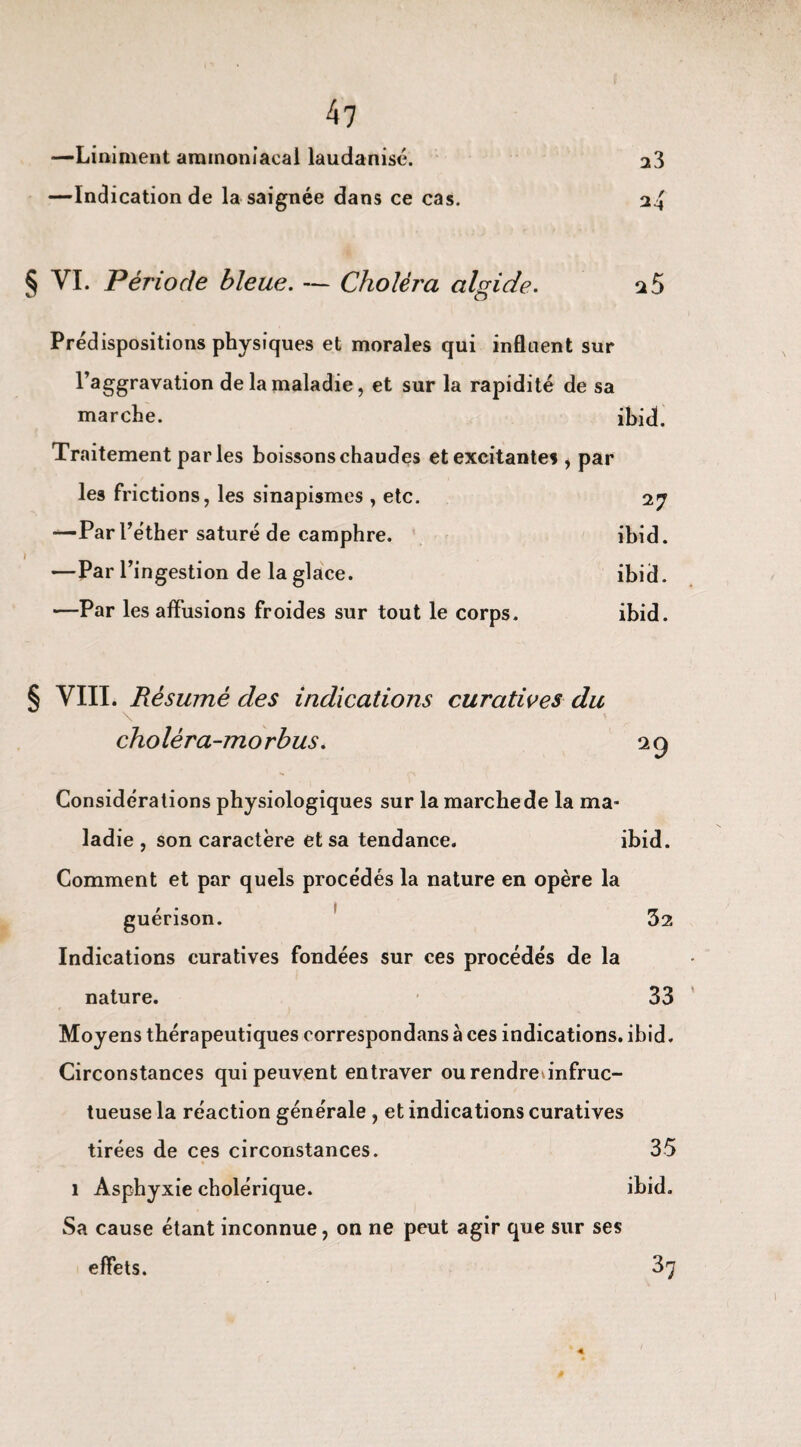 —Liniment ammoniacal laudanisé. a3 —Indication de la saignée dans ce cas. 2^4 § VI. Période bleue. — Choléi'a algide. 2 5 Prédispositions physiques et morales qui influent sur l’aggravation de la maladie, et sur la rapidité de sa marche. ibidt. Traitement parles boissons chaudes et excitantes , par les frictions, les sinapismes , etc. 27 —Par l’éther saturé de camphre. ibid. —Par l’ingestion de la glace. ibid. —Par les affusions froides sur tout le corps. ibid. § VIII. Résumé des indications curatives du choléra-morbus. 29 Considérations physiologiques sur la marche de la ma¬ ladie , son caractère et sa tendance. ibid. Comment et par quels procédés la nature en opère la guérison. 32 Indications curatives fondées sur ces procédés de la nature. 33 Moyens thérapeutiques correspondans à ces indications, ibid. Circonstances qui peuvent entraver ourendrednfruc- tueuse la réaction générale , et indications curatives tirées de ces circonstances. 35 1 Asphyxie cholérique. ibid. Sa cause étant inconnue, on ne peut agir que sur ses effets. 37 â