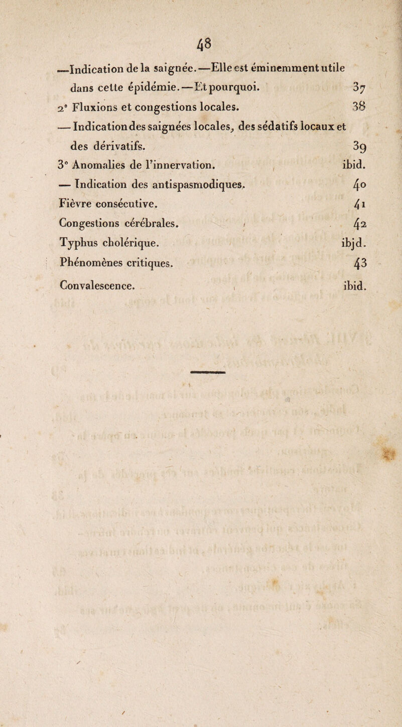 —Indication delà saignée.—Elle est éminemment utile dans cette épidémie.—Et pourquoi. 37 2° Fluxions et congestions locales. 38 — Indication des saignées locales, des sédatifs locaux et des dérivatifs. 39 3° Anomalies de Finnervation. ibid. — Indication des antispasmodiques. 4o Fièvre consécutive. Congestions cérébrales. 42 Typhus cholérique. ibjd. Phénomènes critiques. 43 Convalescence. ibid. /