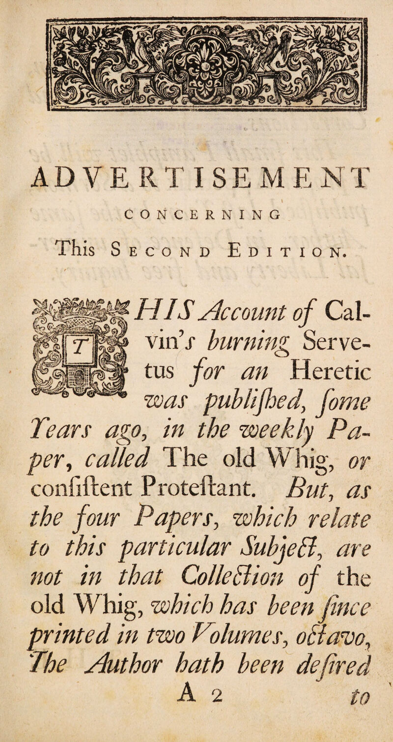 ADVERTISEMENT l CONCERNING This S econd Edition. HIS Account of Cal- viirV burning Serve- tus for an Heretic was publifoedy fome Tears ago, in the weekly Pa¬ per, called The old Whig, or confident Protedant. But, as the jour Papers, which relate to this particular Subjell, are not in that Colle Hi on of the old W hig, which has been fence printed in two Volumes, offavo, 'The Author hath been defired