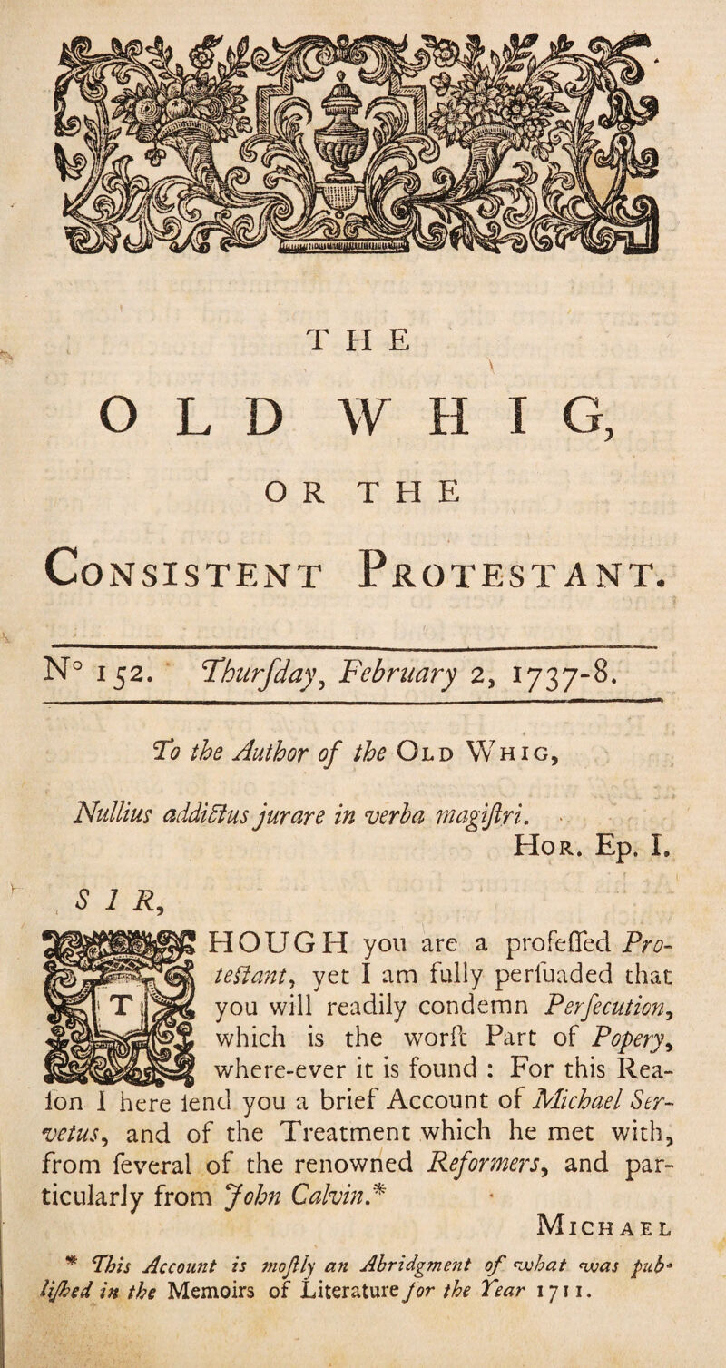 THE \ OLD W H I G, OR THE Consistent Protestant. N° 152. Thurfday, February 2, 1737-8. Tdo the Author of the Old Whig, Nulliu? additlus jurare in verba magifiri, Hor. Ep. I. SIR, HOUGH you are a profefied Pro- tenant, yet I am fully perluaded that you will readily condemn Perfecution, which is the worfc Part of Popery, where-ever it is found : For this Rea- id you a brief Account of Michael Ser- vetus, and of the Treatment which he met with, from feveral of the renowned Reformers, and par¬ ticularly from John Calvin A Michael * This Account is mo fly an Abridgment of what was pub* HJhed in the Memoirs of Literature for the Tear 1711.