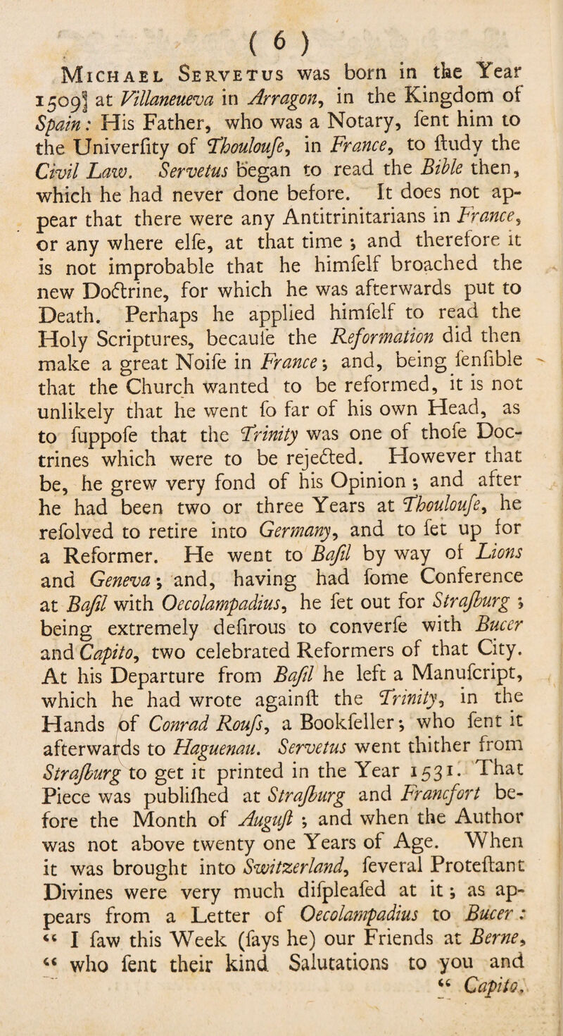Michael Servetus was born in the Year 1509I at Villaneueva in Arragon, in the Kingdom oi Spain: His Father, who was a Notary, fent him to the Univerfity of Fhouloufe, in France, to fludy the Civil Law. Servetus began to read the Bible then, which he had never done before. It does not ap¬ pear that there were any Antitrinitarians in France, or any where elfe, at that time •, and therefore it is not improbable that he himfelf broached the new Do£trine, for which he was afterwards put to Death. Perhaps he applied himfelf to read the Holy Scriptures, becauie the Reformation did then make a great Noife in France j and, being fenfible that the Church wanted to be reformed, it is not unlikely that he went fo far of his own Head, as to fuppofe that the Trinity was one ot thofe Doc¬ trines which were to be rejected. However that be, he grew very fond of his Opinion ; and after he had been two or three Years at Tbouloufe, he refolved to retire into Germany, and to fet up for a Reformer. He went to Bafil by way of Lions and Geneva \ and, having had fome Conference at Bafil with Oecolampadius, he fet out for Strafburg ; being extremely defirous to converfe with Bucer and Capito^ two celebrated Reformers of that City. At his Departure from Bafil he left a Manufcript, which he had wrote againft the Trinity, in the Hands of Conrad Roufs, a Bookfeller*, who fent it afterwards to Hapuenau. Servetus went thither from Strafburg to get it printed in the Year 1531 - ^hat Piece was publifhed at Strafburg and Francfort be¬ fore the Month of Auguft •, and when the Author was not above twenty one Years of Age. When it was brought into Switzerland, feveral Proteflant Divines were very much difpleafed at it; as ap¬ pears from a Letter of Oecolampadius to Bucer: « I faw this Week (fays he) our Friends at Berne, “ who fent their kind Salutations to you and “ Capita,