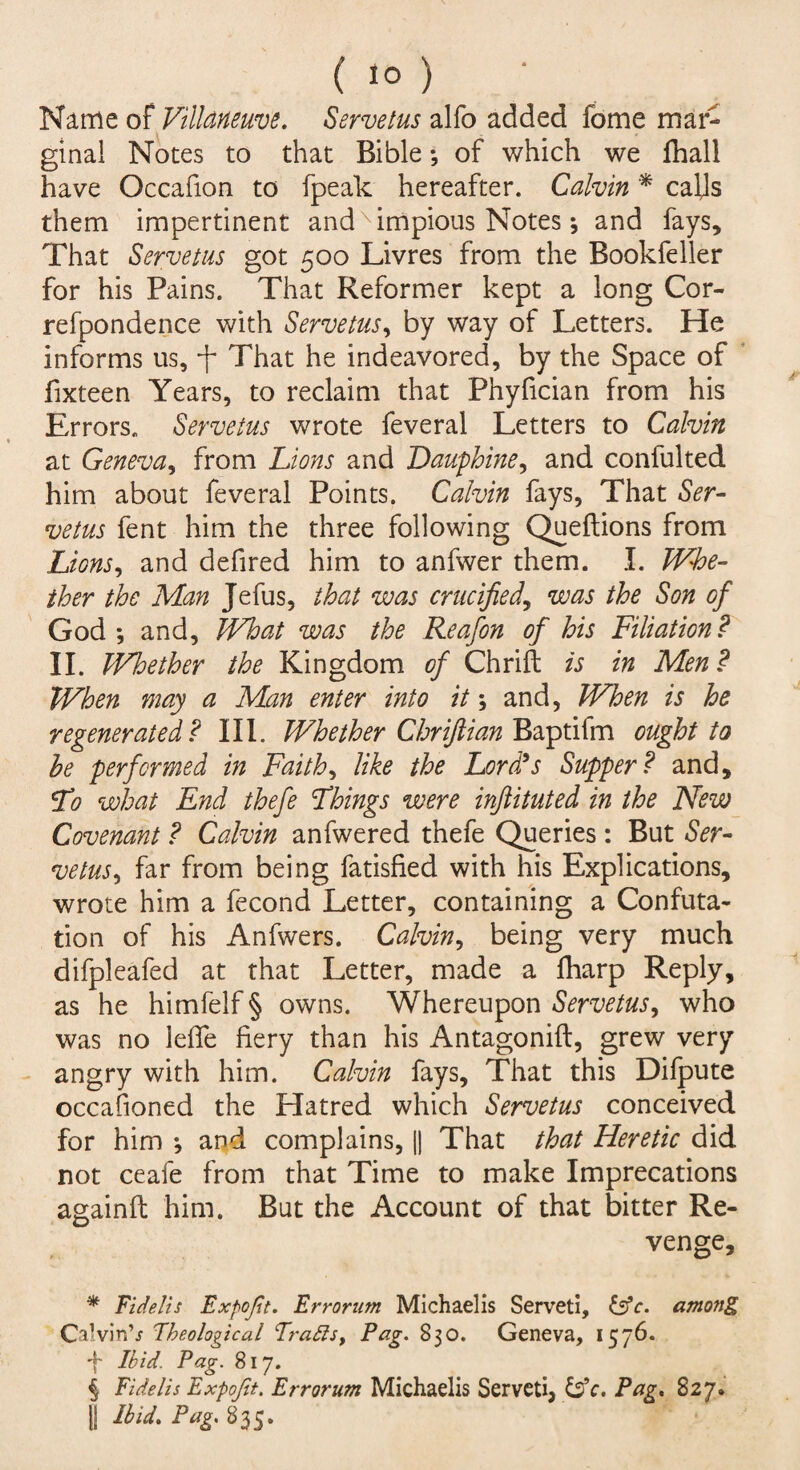 Name of Villdneuve. Servetus alfo added fome mar¬ ginal Notes to that Bible *, of which we fhall have Occafion to fpeak hereafter. Calvin * calls them impertinent andximpious Notes * and fays. That Servetus got 500 Livres from the Bookfeller for his Pains. That Reformer kept a long Cor- refpondence with Servetus, by way of Letters. He informs us, -j- That he indeavored, by the Space of fixteen Years, to reclaim that Phyfician from his Errors. Servetus wrote feveral Letters to Calvin at Geneva, from Lions and Dauphine, and confulted him about feveral Points. Calvin fays, That Ser¬ vetus fent him the three following Queftions from Lions, and defired him to anfwer them. I. Whe¬ ther the Man Jefus, that was crucified, was the Son of God*, and, What was the Reafon of his Filiation? II. Whether the Kingdom of Chrift is in Men? When may a Man enter into it; and, When is he regenerated? III. Whether Chriftian Baptifm ought to he performed in Faiths like the Lord9s Supper? and. To what End thefe Things were inftituted in the New Covenant ? Calvin anfwered thefe Queries: But Ser¬ vetus 9 far from being fatisfied with his Explications, wrote him a fecond Letter, containing a Confuta¬ tion of his Anfwers. Calvin, being very much difpleafed at that Letter, made a fliarp Reply, as he himfelf § owns. Whereupon Servetus, who was no lefie fiery than his Antagonift, grew very angry with him. Calvin fays. That this Dilpute occasioned the Hatred which Servetus conceived for him j and complains, || That that Heretic did not ceafe from that Time to make Imprecations againfi: him. But the Account of that bitter Re¬ venge, * Fidelis Expojit. Errorum Michaelis Serveti, &c. among Calvin’s Theological Trails. Pa?. 8?o. Geneva, IC76. f Ibid. Pag. 817. i Eidelis Expofit. Errorum Michaelis Serveti, &c. Pag, 827. || Ibid. Pag. 835.