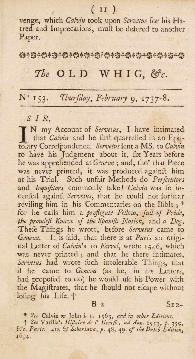 ( ” ) venge, which Calvin took upon Servetus For his Ha¬ tred and Imprecations, mull be defered to another Paper. The OLD WHIG, &>c. N° 153. Thurfday, February 9, 1737-8. SIR, IN my Account of Servetus, I have intimated that Calvin and he firft quarrelled in an Epis¬ tolary Correspondence. Servetus Sent a MS. to Calvin to have his Judgment about it, Six Years beSore he was apprehended at Geneva *, and, tho’ that Piece was never printed, it was produced againft him at his Trial. Such unfair Methods do Perfecutors and lnquijitors commonly take! Calvin was So in- cenSed againft Servetus, that he could not forbear reviling him in his Commentaries on the Bible , * for he calls him a profligate Fellow, full of Pride, the proudeft Knave of the Spanifh Nation, and a Dog. TheSe Things he wrote, before Servetus came to Geneva. It is Said, that there is at Paris an origi¬ nal Letter of Calvin's to Farr el, wrote 1546, which was never printed ; and that he there intimates, Servetus had wrote Such intolerable Things, that if he came to Geneva (as he, in his Letters, had propoSed to do) he would uSe his Power with the Magiftrates, that he fhoyld not eScape without loSing his Life, f B 2 Ser- * See Calvin on John i. i. 1563, and in other Editions. 4 See Varilla’/ Hijioire de P Herejie, ad Ann. 1553, p- 350, C5c. Paris. 4to. & Soheriapa, p. 48, 49- of the Dutch Editions 1694,