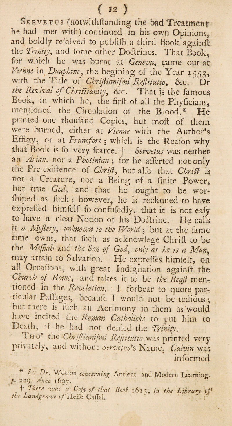 Servetus (notwithflanding the bad Treatment he had met with) continued in his own Opinions,, and boldly refolved to publifh a third Book againft the Trinity, and fome other Do&rines. That Book, for which he was burnt at Geneva, came out at Vienne in Daupbine, the begining of the Year 1553, with the litle of Chriftianifmi Reftitutio, &c. Or the Revival of ChriPt unity, &c. That is the famous Book, in which he, the firft of all the Phyficians, mentioned the Circulation of the Blood.* He printed one thoufand Copies, but moft of them were burned, either at Vienne with the Author’s Effigy, or at Francfort; which is the Reafon why that Book is lo very fcarce. f Servetus was neither an Avian, nor a Photinian ; for he afferted not only the Pre-exiftence of Chrift, but alfo that Chrift is not a Creature, nor a Being of a finite Power, but true God, and that he ought to be wor- fhiped as fuch ; however, he is reckoned to have expreffed himfelf fo confufedly, that it is not eafy to have a clear Notion of his Dobtrine. He calls it a Myftery, unknown to the World; but at the fame time owns, that fuch as acknowlege Chrift to be the Mejfiah a no the Son of God, only as he is a Man, may attain to Salvation. He exprefies himlelf, on all Occafions, with great Indignation againft the Crunch of Rome, and takes it to be the Beaft men- tioned in the Revelation. I forbear to quote par¬ ticular Pafiages, becaufe I would not be tedious \ but there is fuch an Acrimony in them as'would have incited the Roman Catholicks to put him to Heath, if he had not denied the Trinity. I ho the Chriftianifmi Reftitutio was printed very piivately, ana without Servetus’s Name, Calvin was informed * See Dr. Wotton concerning Antient and Modern Learning. p. 229. Anno 1697. \ There <was a Copy of that Book 1612, in the Library of the Landgrave of Hetfe Cafiel. 1 f D