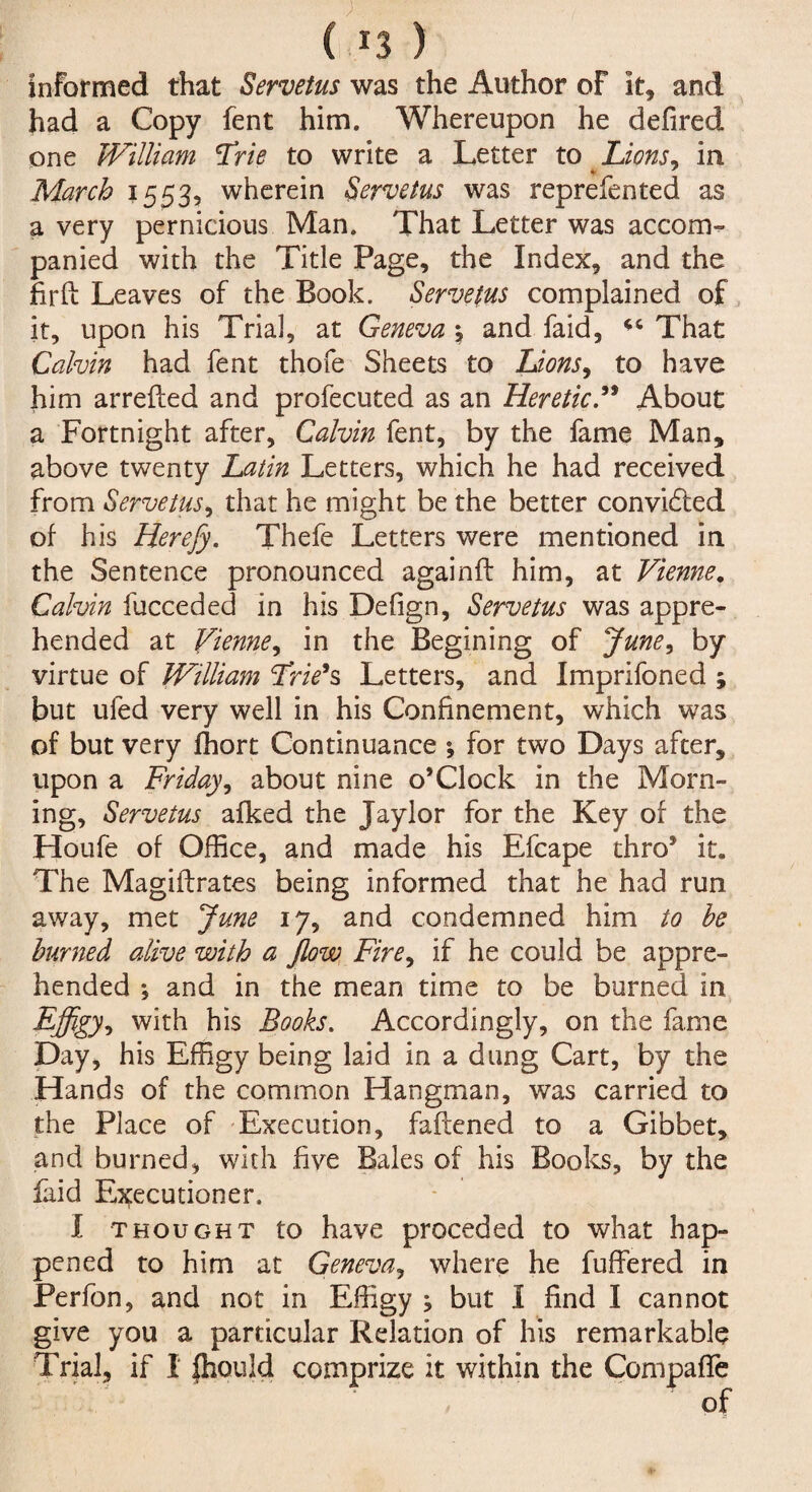 informed that Servetus was the Author of it, and had a Copy fent him. Whereupon he defired one William 'Trie to write a Letter to Lions, in March 1553, wherein Servetus was reprefented as a very pernicious Man. That Letter was accom¬ panied with the Title Page, the Index, and the fir ft Leaves of the Book. Servetus complained of it, upon his Trial, at Geneva *, and faid, That Calvin had fent thofe Sheets to Lions, to have him arrefted and profecuted as an Heretic” About a Fortnight after, Calvin fent, by the fame Man, above twenty Latin Letters, which he had received from Servetus, that he might be the better convidled of his Herefy. Thefe Letters were mentioned in the Sentence pronounced againft him, at Vienne. Calvin fucceded in his Defign, Servetus was appre¬ hended at Vienne, in the Begining of June, by virtue of William Trie’s Letters, and Imprifoned ; but ufed very well in his Confinement, which was of but very ffiort Continuance *, for two Days after, upon a Friday, about nine o’Clock in the Morn¬ ing, Servetus afked the Jaylor for the Key of the Houfe of Office, and made his Efcape thro* it. The Magiftrates being informed that he had run away, met June 17, and condemned him to he burned alive with a Jlow Fire, if he could be appre¬ hended ♦, and in the mean time to be burned in Effigy, with his Books. Accordingly, on the fame Day, his Effigy being laid in a dung Cart, by the Hands of the common Hangman, was carried to the Place of Execution, fattened to a Gibbet, and burned, with five Bales of his Books, by the laid Executioner. I thought to have preceded to what hap¬ pened to him at Geneva, where he buffered in Perfon, and not in Effigy ; but I find I cannot give you a particular Relation of his remarkable Trial, if I fhould comprize it within the Compaffe of